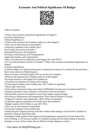 Economic And Political Significance Of Budget
Table of Contents
1.What is the economic and political significance of budget?1
Economic Significance 1
Political Significance 2
2.What are the promises the Canadian could see in this budget?2
3.How can its main features be described?3
Connecting Canadians with available jobs.3
Job Creation, Innovation and trade.3
Responsible Resource Development4
Investing in Infrastructure and Transportation5
Supporting Families and Communities5
4.Have you observed any difference in the budget 2013 and 2014?7
5.If I was federal finance minister of Canada7 1.What is the economic and political significance of
budget?
Economic Significance
A federal budget is an important document in shaping the economy of a country for the upcoming ...
Show more content on Helpwriting.net ...
These tax breaks will lead to higher after tax income for Canadians.
2.What are the promises the Canadian could see in this budget?
The major promises in the budget for Canadian are
1.Economic development of Canada and Canadians.
2.Connecting Canadians with available jobs. ($677 million in spending)
3.More trade, Innovation
4.Job creation (Automotive Innovation fund of $500million for long term investment and R D in
Canadian automotive sector. Ontarians will benefit a lot from this fund.)
5.Responsible resource development, conserving Canada s natural heritage.
6.Investing in infrastructure and transportation. (New Detroit Windsor Crossing)
7.Support for families and communities. ($647 million in spending)
8.Legislation against unjustified cross border price discrimination.
9.Budget surplus of $6.4 billion in year 2015 2016.
3.How can its main features be described?
Connecting Canadians with available jobs.
Canada job grant Aligning training with labor market needs making it easier for the Canadians to
find jobs or help get them better jobs.
Expanding Canada students loan program to help apprentices registered in red seal trades with
cost of training. It will increase number of Canadians joining red seal trades leading to decrease
shortages in some of these trades that are filled by foreign temporary workers.
... Get more on HelpWriting.net ...
 