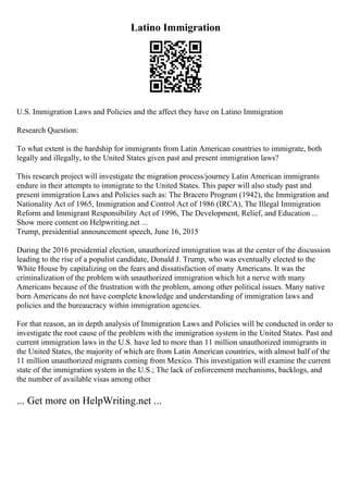 Latino Immigration
U.S. Immigration Laws and Policies and the affect they have on Latino Immigration
Research Question:
To what extent is the hardship for immigrants from Latin American countries to immigrate, both
legally and illegally, to the United States given past and present immigration laws?
This research project will investigate the migration process/journey Latin American immigrants
endure in their attempts to immigrate to the United States. This paper will also study past and
present immigration Laws and Policies such as: The Bracero Program (1942), the Immigration and
Nationality Act of 1965, Immigration and Control Act of 1986 (IRCA), The Illegal Immigration
Reform and Immigrant Responsibility Act of 1996, The Development, Relief, and Education ...
Show more content on Helpwriting.net ...
Trump, presidential announcement speech, June 16, 2015
During the 2016 presidential election, unauthorized immigration was at the center of the discussion
leading to the rise of a populist candidate, Donald J. Trump, who was eventually elected to the
White House by capitalizing on the fears and dissatisfaction of many Americans. It was the
criminalization of the problem with unauthorized immigration which hit a nerve with many
Americans because of the frustration with the problem, among other political issues. Many native
born Americans do not have complete knowledge and understanding of immigration laws and
policies and the bureaucracy within immigration agencies.
For that reason, an in depth analysis of Immigration Laws and Policies will be conducted in order to
investigate the root cause of the problem with the immigration system in the United States. Past and
current immigration laws in the U.S. have led to more than 11 million unauthorized immigrants in
the United States, the majority of which are from Latin American countries, with almost half of the
11 million unauthorized migrants coming from Mexico. This investigation will examine the current
state of the immigration system in the U.S.; The lack of enforcement mechanisms, backlogs, and
the number of available visas among other
... Get more on HelpWriting.net ...
 