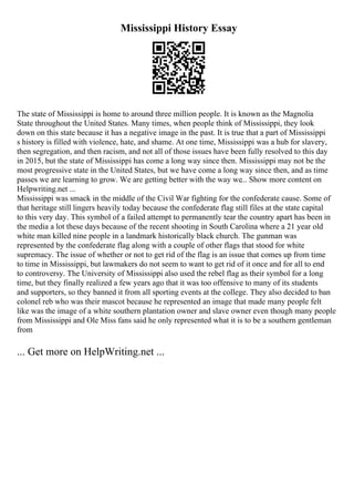Mississippi History Essay
The state of Mississippi is home to around three million people. It is known as the Magnolia
State throughout the United States. Many times, when people think of Mississippi, they look
down on this state because it has a negative image in the past. It is true that a part of Mississippi
s history is filled with violence, hate, and shame. At one time, Mississippi was a hub for slavery,
then segregation, and then racism, and not all of those issues have been fully resolved to this day
in 2015, but the state of Mississippi has come a long way since then. Mississippi may not be the
most progressive state in the United States, but we have come a long way since then, and as time
passes we are learning to grow. We are getting better with the way we... Show more content on
Helpwriting.net ...
Mississippi was smack in the middle of the Civil War fighting for the confederate cause. Some of
that heritage still lingers heavily today because the confederate flag still files at the state capital
to this very day. This symbol of a failed attempt to permanently tear the country apart has been in
the media a lot these days because of the recent shooting in South Carolina where a 21 year old
white man killed nine people in a landmark historically black church. The gunman was
represented by the confederate flag along with a couple of other flags that stood for white
supremacy. The issue of whether or not to get rid of the flag is an issue that comes up from time
to time in Mississippi, but lawmakers do not seem to want to get rid of it once and for all to end
to controversy. The University of Mississippi also used the rebel flag as their symbol for a long
time, but they finally realized a few years ago that it was too offensive to many of its students
and supporters, so they banned it from all sporting events at the college. They also decided to ban
colonel reb who was their mascot because he represented an image that made many people felt
like was the image of a white southern plantation owner and slave owner even though many people
from Mississippi and Ole Miss fans said he only represented what it is to be a southern gentleman
from
... Get more on HelpWriting.net ...
 