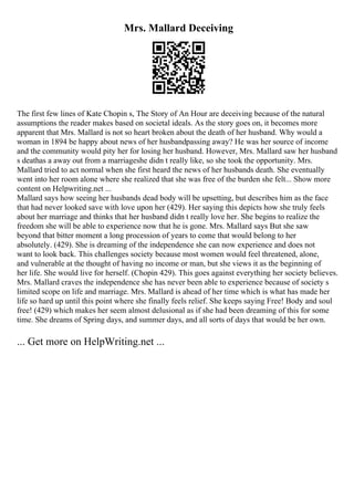 Mrs. Mallard Deceiving
The first few lines of Kate Chopin s, The Story of An Hour are deceiving because of the natural
assumptions the reader makes based on societal ideals. As the story goes on, it becomes more
apparent that Mrs. Mallard is not so heart broken about the death of her husband. Why would a
woman in 1894 be happy about news of her husbandpassing away? He was her source of income
and the community would pity her for losing her husband. However, Mrs. Mallard saw her husband
s deathas a away out from a marriageshe didn t really like, so she took the opportunity. Mrs.
Mallard tried to act normal when she first heard the news of her husbands death. She eventually
went into her room alone where she realized that she was free of the burden she felt... Show more
content on Helpwriting.net ...
Mallard says how seeing her husbands dead body will be upsetting, but describes him as the face
that had never looked save with love upon her (429). Her saying this depicts how she truly feels
about her marriage and thinks that her husband didn t really love her. She begins to realize the
freedom she will be able to experience now that he is gone. Mrs. Mallard says But she saw
beyond that bitter moment a long procession of years to come that would belong to her
absolutely. (429). She is dreaming of the independence she can now experience and does not
want to look back. This challenges society because most women would feel threatened, alone,
and vulnerable at the thought of having no income or man, but she views it as the beginning of
her life. She would live for herself. (Chopin 429). This goes against everything her society believes.
Mrs. Mallard craves the independence she has never been able to experience because of society s
limited scope on life and marriage. Mrs. Mallard is ahead of her time which is what has made her
life so hard up until this point where she finally feels relief. She keeps saying Free! Body and soul
free! (429) which makes her seem almost delusional as if she had been dreaming of this for some
time. She dreams of Spring days, and summer days, and all sorts of days that would be her own.
... Get more on HelpWriting.net ...
 