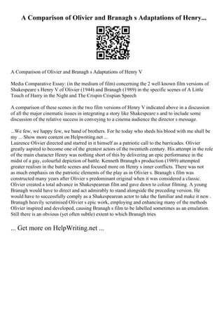A Comparison of Olivier and Branagh s Adaptations of Henry...
A Comparison of Olivier and Branagh s Adaptations of Henry V
Media Comparative Essay: (in the medium of film) concerning the 2 well known film versions of
Shakespeare s Henry V of Olivier (1944) and Branagh (1989) in the specific scenes of A Little
Touch of Harry in the Night and The Crispin Crispian Speech
A comparison of these scenes in the two film versions of Henry V indicated above in a discussion
of all the major cinematic issues in integrating a story like Shakespeare s and to include some
discussion of the relative success in conveying to a cinema audience the director s message.
...We few, we happy few, we band of brothers. For he today who sheds his blood with me shall be
my ... Show more content on Helpwriting.net ...
Laurence Olivier directed and starred in it himself as a patriotic call to the barricades. Olivier
greatly aspired to become one of the greatest actors of the twentieth century. His attempt in the role
of the main character Henry was nothing short of this by delivering an epic performance in the
midst of a gay, colourful depiction of battle. Kenneth Branagh s production (1989) attempted
greater realism in the battle scenes and focused more on Henry s inner conflicts. There was not
as much emphasis on the patriotic elements of the play as in Olivier s. Branagh s film was
constructed many years after Olivier s predominant original when it was considered a classic.
Olivier created a total advance in Shakespearean film and gave dawn to colour filming. A young
Branagh would have to direct and act admirably to stand alongside the preceding version. He
would have to successfully comply as a Shakespearean actor to take the familiar and make it new .
Branagh heavily scrutinised Olivier s epic work, employing and enhancing many of the methods
Olivier inspired and developed, causing Branagh s film to be labelled sometimes as an emulation.
Still there is an obvious (yet often subtle) extent to which Branagh tries
... Get more on HelpWriting.net ...
 