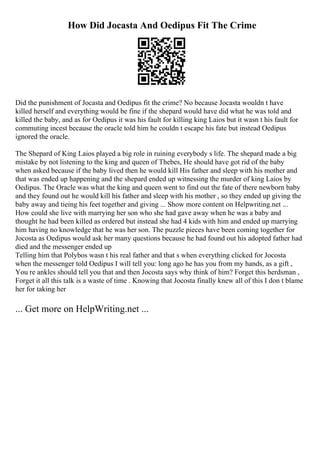How Did Jocasta And Oedipus Fit The Crime
Did the punishment of Jocasta and Oedipus fit the crime? No because Jocasta wouldn t have
killed herself and everything would be fine if the shepard would have did what he was told and
killed the baby, and as for Oedipus it was his fault for killing king Laios but it wasn t his fault for
commuting incest because the oracle told him he couldn t escape his fate but instead Oedipus
ignored the oracle.
The Shepard of King Laios played a big role in ruining everybody s life. The shepard made a big
mistake by not listening to the king and queen of Thebes, He should have got rid of the baby
when asked because if the baby lived then he would kill His father and sleep with his mother and
that was ended up happening and the shepard ended up witnessing the murder of king Laios by
Oedipus. The Oracle was what the king and queen went to find out the fate of there newborn baby
and they found out he would kill his father and sleep with his mother , so they ended up giving the
baby away and tieing his feet together and giving ... Show more content on Helpwriting.net ...
How could she live with marrying her son who she had gave away when he was a baby and
thought he had been killed as ordered but instead she had 4 kids with him and ended up marrying
him having no knowledge that he was her son. The puzzle pieces have been coming together for
Jocosta as Oedipus would ask her many questions because he had found out his adopted father had
died and the messenger ended up
Telling him that Polybos wasn t his real father and that s when everything clicked for Jocosta
when the messenger told Oedipus I will tell you: long ago he has you from my hands, as a gift ,
You re ankles should tell you that and then Jocosta says why think of him? Forget this herdsman ,
Forget it all this talk is a waste of time . Knowing that Jocosta finally knew all of this I don t blame
her for taking her
... Get more on HelpWriting.net ...
 