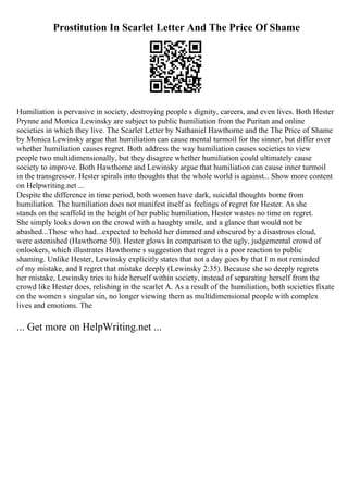 Prostitution In Scarlet Letter And The Price Of Shame
Humiliation is pervasive in society, destroying people s dignity, careers, and even lives. Both Hester
Prynne and Monica Lewinsky are subject to public humiliation from the Puritan and online
societies in which they live. The Scarlet Letter by Nathaniel Hawthorne and the The Price of Shame
by Monica Lewinsky argue that humiliation can cause mental turmoil for the sinner, but differ over
whether humiliation causes regret. Both address the way humiliation causes societies to view
people two multidimensionally, but they disagree whether humiliation could ultimately cause
society to improve. Both Hawthorne and Lewinsky argue that humiliation can cause inner turmoil
in the transgressor. Hester spirals into thoughts that the whole world is against... Show more content
on Helpwriting.net ...
Despite the difference in time period, both women have dark, suicidal thoughts borne from
humiliation. The humiliation does not manifest itself as feelings of regret for Hester. As she
stands on the scaffold in the height of her public humiliation, Hester wastes no time on regret.
She simply looks down on the crowd with a haughty smile, and a glance that would not be
abashed...Those who had...expected to behold her dimmed and obscured by a disastrous cloud,
were astonished (Hawthorne 50). Hester glows in comparison to the ugly, judgemental crowd of
onlookers, which illustrates Hawthorne s suggestion that regret is a poor reaction to public
shaming. Unlike Hester, Lewinsky explicitly states that not a day goes by that I m not reminded
of my mistake, and I regret that mistake deeply (Lewinsky 2:35). Because she so deeply regrets
her mistake, Lewinsky tries to hide herself within society, instead of separating herself from the
crowd like Hester does, relishing in the scarlet A. As a result of the humiliation, both societies fixate
on the women s singular sin, no longer viewing them as multidimensional people with complex
lives and emotions. The
... Get more on HelpWriting.net ...
 
