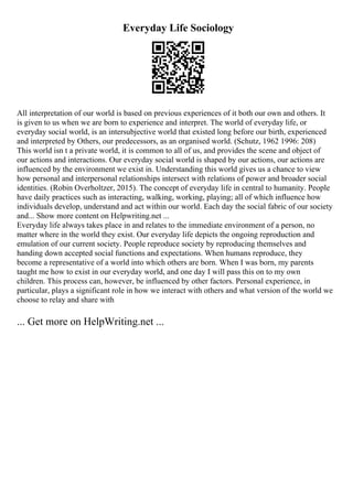 Everyday Life Sociology
All interpretation of our world is based on previous experiences of it both our own and others. It
is given to us when we are born to experience and interpret. The world of everyday life, or
everyday social world, is an intersubjective world that existed long before our birth, experienced
and interpreted by Others, our predecessors, as an organised world. (Schutz, 1962 1996: 208)
This world isn t a private world, it is common to all of us, and provides the scene and object of
our actions and interactions. Our everyday social world is shaped by our actions, our actions are
influenced by the environment we exist in. Understanding this world gives us a chance to view
how personal and interpersonal relationships intersect with relations of power and broader social
identities. (Robin Overholtzer, 2015). The concept of everyday life in central to humanity. People
have daily practices such as interacting, walking, working, playing; all of which influence how
individuals develop, understand and act within our world. Each day the social fabric of our society
and... Show more content on Helpwriting.net ...
Everyday life always takes place in and relates to the immediate environment of a person, no
matter where in the world they exist. Our everyday life depicts the ongoing reproduction and
emulation of our current society. People reproduce society by reproducing themselves and
handing down accepted social functions and expectations. When humans reproduce, they
become a representative of a world into which others are born. When I was born, my parents
taught me how to exist in our everyday world, and one day I will pass this on to my own
children. This process can, however, be influenced by other factors. Personal experience, in
particular, plays a significant role in how we interact with others and what version of the world we
choose to relay and share with
... Get more on HelpWriting.net ...
 