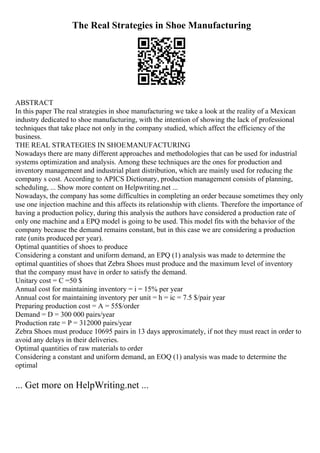 The Real Strategies in Shoe Manufacturing
ABSTRACT
In this paper The real strategies in shoe manufacturing we take a look at the reality of a Mexican
industry dedicated to shoe manufacturing, with the intention of showing the lack of professional
techniques that take place not only in the company studied, which affect the efficiency of the
business.
THE REAL STRATEGIES IN SHOEMANUFACTURING
Nowadays there are many different approaches and methodologies that can be used for industrial
systems optimization and analysis. Among these techniques are the ones for production and
inventory management and industrial plant distribution, which are mainly used for reducing the
company s cost. According to APICS Dictionary, production management consists of planning,
scheduling, ... Show more content on Helpwriting.net ...
Nowadays, the company has some difficulties in completing an order because sometimes they only
use one injection machine and this affects its relationship with clients. Therefore the importance of
having a production policy, during this analysis the authors have considered a production rate of
only one machine and a EPQ model is going to be used. This model fits with the behavior of the
company because the demand remains constant, but in this case we are considering a production
rate (units produced per year).
Optimal quantities of shoes to produce
Considering a constant and uniform demand, an EPQ (1) analysis was made to determine the
optimal quantities of shoes that Zebra Shoes must produce and the maximum level of inventory
that the company must have in order to satisfy the demand.
Unitary cost = C =50 $
Annual cost for maintaining inventory = i = 15% per year
Annual cost for maintaining inventory per unit = h = ic = 7.5 $/pair year
Preparing production cost = A = 55$/order
Demand = D = 300 000 pairs/year
Production rate = P = 312000 pairs/year
Zebra Shoes must produce 10695 pairs in 13 days approximately, if not they must react in order to
avoid any delays in their deliveries.
Optimal quantities of raw materials to order
Considering a constant and uniform demand, an EOQ (1) analysis was made to determine the
optimal
... Get more on HelpWriting.net ...
 