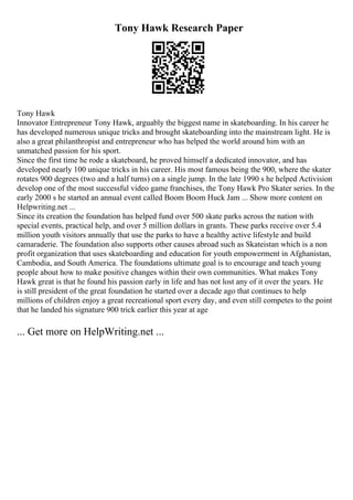 Tony Hawk Research Paper
Tony Hawk
Innovator Entrepreneur Tony Hawk, arguably the biggest name in skateboarding. In his career he
has developed numerous unique tricks and brought skateboarding into the mainstream light. He is
also a great philanthropist and entrepreneur who has helped the world around him with an
unmatched passion for his sport.
Since the first time he rode a skateboard, he proved himself a dedicated innovator, and has
developed nearly 100 unique tricks in his career. His most famous being the 900, where the skater
rotates 900 degrees (two and a half turns) on a single jump. In the late 1990 s he helped Activision
develop one of the most successful video game franchises, the Tony Hawk Pro Skater series. In the
early 2000 s he started an annual event called Boom Boom Huck Jam ... Show more content on
Helpwriting.net ...
Since its creation the foundation has helped fund over 500 skate parks across the nation with
special events, practical help, and over 5 million dollars in grants. These parks receive over 5.4
million youth visitors annually that use the parks to have a healthy active lifestyle and build
camaraderie. The foundation also supports other causes abroad such as Skateistan which is a non
profit organization that uses skateboarding and education for youth empowerment in Afghanistan,
Cambodia, and South America. The foundations ultimate goal is to encourage and teach young
people about how to make positive changes within their own communities. What makes Tony
Hawk great is that he found his passion early in life and has not lost any of it over the years. He
is still president of the great foundation he started over a decade ago that continues to help
millions of children enjoy a great recreational sport every day, and even still competes to the point
that he landed his signature 900 trick earlier this year at age
... Get more on HelpWriting.net ...
 