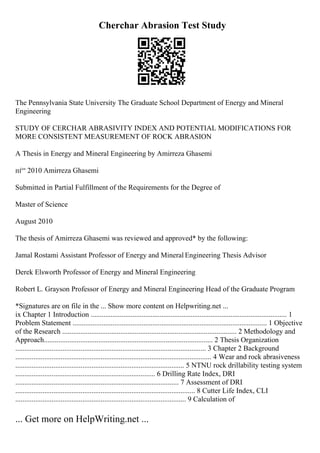 Cherchar Abrasion Test Study
The Pennsylvania State University The Graduate School Department of Energy and Mineral
Engineering
STUDY OF CERCHAR ABRASIVITY INDEX AND POTENTIAL MODIFICATIONS FOR
MORE CONSISTENT MEASUREMENT OF ROCK ABRASION
A Thesis in Energy and Mineral Engineering by Amirreza Ghasemi
пѓ“ 2010 Amirreza Ghasemi
Submitted in Partial Fulfillment of the Requirements for the Degree of
Master of Science
August 2010
The thesis of Amirreza Ghasemi was reviewed and approved* by the following:
Jamal Rostami Assistant Professor of Energy and Mineral Engineering Thesis Advisor
Derek Elsworth Professor of Energy and Mineral Engineering
Robert L. Grayson Professor of Energy and Mineral Engineering Head of the Graduate Program
*Signatures are on file in the ... Show more content on Helpwriting.net ...
ix Chapter 1 Introduction ............................................................................................................ 1
Problem Statement ........................................................................................................... 1 Objective
of the Research ................................................................................................ 2 Methodology and
Approach............................................................................................. 2 Thesis Organization
......................................................................................................... 3 Chapter 2 Background
............................................................................................................ 4 Wear and rock abrasiveness
............................................................................................. 5 NTNU rock drillability testing system
............................................................................. 6 Drilling Rate Index, DRI
.......................................................................................... 7 Assessment of DRI
................................................................................................... 8 Cutter Life Index, CLI
.............................................................................................. 9 Calculation of
... Get more on HelpWriting.net ...
 