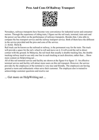 Pros And Cons Of Railway Transport
Nowadays, railways transports have become very convenience for industrial sector and consumer
sectors. Through the experience of riding train, I figure out the rail track, terminal, train unit and
the power car has effect on the performance of railways transports. Besides that, I also able to
compare the bus transport service and the railway transport service. Both of them have the different
in the service provided and the pros and cons of the service.
2.1 RAIL TRACK
Rail track can be known as the railroad or railway, is the permanent way for the train. The track
will provide a space for the rail s wheel to roll and move on it. It will avoid the rail to direct
contact with the ground. In Malaysia, the rail track that usually is double tracking line, the double
tracking railway need to use only one line in each tracking at each direction, rather than ... Show
more content on Helpwriting.net ...
All of this rail terminal service and facility are shown at the figure 6 to figure 13. An effective
terminal service and facility will attract more users on this rail transport. However, the service
provides by the employees of the terminal is very nice and friendly. The employees are having
greeted a warm and enthusiastic when serve their customer. The employee also is trained to
acknowledge customer questions and resolve our
... Get more on HelpWriting.net ...
 