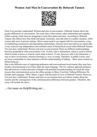 Women And Men In Conversation By Deborah Tannen
From You just don t understand: Women and men in conversation , Deborah Tannen shows the
gender differences in conversation. The main idea is that women value relationship and empathy
within a group, while men are struggling to raise their status and class. According to Deborah
Tannen, this affects how they think and speak. Generally, men talk more in a public situation, while
women talk more in private settings. Most women tend to use rapport talk for conversation, a way
of establishing connections and negotiating relationships, whereas most men tend to use report talk,
a way of preserving independence and maintain status in hierarchical social order (Deborah Tannen,
You just don t understand: Women and men in conversation) There are different understandings
between genderabout what conversation is for. To him, talk is information, which is used to inform
what he needs to know or what he wants other to know. To her, however, talk is for interaction, a
way to show involvement, whereas listening is a way of caring. Therefore, in public events, men
are more comfortable to claim attention with this understanding of talking.... Show more content on
Helpwriting.net ...
Due to the different ways of expressing politeness and conversational involvement, they may have
trouble communicating even if they share the same language. The two cultures approach proposes
that talk between women and men is fraught with potential misunderstanding for much the same
reasons that communication across the ethnic groups is (Mary Crawford, Talking Difference On
Gender and Language, 1995). Hence, I agree with the point of view of Deborah Tannen. However,
You just don t understand: Women and men in conversation does not inform readers about the
reasons and the consequences of the communication differences between genders. Therefore, this
essay will include the above
... Get more on HelpWriting.net ...
 