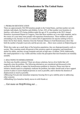 Chronic Homelessness In The United States
1. PROBLEM IDENTIFICATION
There are approximately 564,708 homeless people in the United States, and that number not only
includes individuals, but families and children. In fact, 36% of that number were homeless in
families, with almost 25% being children under the age of 18, according to the 2015 Annual
Homeless Assessment Report to Congress. Note that these numbers are a one night snapshot, and in
the course of a year many more people will experience homelessness. These numbers are quite
astounding to me, because we live in a nation full of opportunities for anyone seeking to have a
better life for their family. Statistics from the National Alliance to End Homelessness show that
both the number of people in poverty and the poverty rate ... Show more content on Helpwriting.net
...
While they make up a small share of the homeless population, they are disproportionately costly to
society: They consume nearly 60 percent of the resources spent on emergency and transitional
shelter for adults, and they occupy hospitals and jails at high rates. (Culhane, 2010) Additionally,
this small population is very visible and thus creates the perception that most homeless are mentally
unstable.
3. SOLUTIONS TO HOMELESSNESS
Are there any feasible solutions? There are always solutions, but no silver bullet that will
magically erase the problem. The following alternatives are considered and discussed in this
section for their ability to impact the homelessness problem in America. Please note that no
initiative should expect to completely eradicate the problem, but rather should seek to have support
systems in place to assist displaced persons as soon as possible, and to shorten the duration of
displacement as much as possible.
пЂHousing First provide immediate temporary housing first to give stability prior to addressing
other concerns
пЂDoubling Up a homeless family moves in with friends or
... Get more on HelpWriting.net ...
 