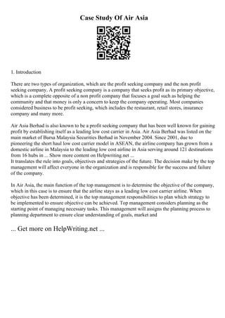 Case Study Of Air Asia
1. Introduction
There are two types of organization, which are the profit seeking company and the non profit
seeking company. A profit seeking company is a company that seeks profit as its primary objective,
which is a complete opposite of a non profit company that focuses a goal such as helping the
community and that money is only a concern to keep the company operating. Most companies
considered business to be profit seeking, which includes the restaurant, retail stores, insurance
company and many more.
Air Asia Berhad is also known to be a profit seeking company that has been well known for gaining
profit by establishing itself as a leading low cost carrier in Asia. Air Asia Berhad was listed on the
main market of Bursa Malaysia Securities Berhad in November 2004. Since 2001, due to
pioneering the short haul low cost carrier model in ASEAN, the airline company has grown from a
domestic airline in Malaysia to the leading low cost airline in Asia serving around 121 destinations
from 16 hubs in ... Show more content on Helpwriting.net ...
It translates the rule into goals, objectives and strategies of the future. The decision make by the top
management will affect everyone in the organization and is responsible for the success and failure
of the company.
In Air Asia, the main function of the top management is to determine the objective of the company,
which in this case is to ensure that the airline stays as a leading low cost carrier airline. When
objective has been determined, it is the top management responsibilities to plan which strategy to
be implemented to ensure objective can be achieved. Top management considers planning as the
starting point of managing necessary tasks. This management will assigns the planning process to
planning department to ensure clear understanding of goals, market and
... Get more on HelpWriting.net ...
 