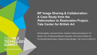 IIIF Image Sharing & Collaboration:
A Case Study from the
Reformation to Restoration Project,
Yale Center for British Art
Michael Appleby, Associate Director, Academic Software Development, ITS
Edward Town, Postdoctoral Research Associate, Yale Center for British Art
Emmanuelle Delmas-Glass, Collections Data Manager, Yale Center for British Art
#YaleTechSummit2015
 