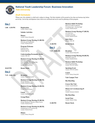 National Youth Leadership Forum: Business Innovation
Yale University
Draft Schedule:
*Please note: this schedule is a draft and is subject to change. The final schedule will be posted no less than one business day before
arrival day. Arrival day and departure times shown are confirmed and can be used for planning to/from program.
Day 1
1:00 – 4:30 PM Registration
Location: Murray College
1:00 – 5:00 PM Scholar Activities
5:00 – 6:00 PM Dinner
Location: Murray Dining Hall
6:00 – 6:45 PM Business Group Meeting #1 (BGM)
Welcome and Teambuilder
Location: Breakout Rooms
7:00 – 7:30 PM Program Welcome
Program Lead
Education Lead
Location: OML 202
7:30 – 8:30 PM Understanding Personality Styles
Location: OML 202
8:45 – 10:00 PM Business Group Meeting #2 (BGM)
Full Value Contract
Team Building - The Sinking Ship
Team Identity & Selection
Location: Breakout Rooms
10:45 PM Room Check
Day 2
7:15 – 8:00 AM Breakfast
Location: Murray Dining Hall
8:30 – 10:45 Business Group Meeting #3 (BGM)
Design Thinking I
Location: Breakout Rooms
10:45 – 11:45 AM Business Group Meeting #4 (BGM)
Idea Generation
Location: Breakout Rooms
11:45 – 12:45 PM Lunch
Location: Murray Dining Hall
1:15 PM Group Photo
2:15 – 4:00 PM Business Group Meeting #5 (BGM)
Design Thinking II: Business Model Canvas
Location: Breakout Rooms
4:10 – 4:55 PM Business Group Meeting #6 (BGM)
Fundamentals of Crowdsourcing
Location: Breakout Rooms
5:00 PM-6:00 PM Dinner
Location: Murray Dining Hall
6:00 – 7:30 PM Business Skills Workshop
Behavioral Skills & Mindsets
Crowdsourcing I - Envision Staff
Location: Breakout Rooms
7:45 – Business Group Meeting #7 (BGM)
Art of the Pivot
Customer Personas
Location: Breakout Rooms
Quiz Show
Location: OML 202
11:00 PM Room Check
Day 3
7:15 – 8:00 AM Breakfast
Location: Murray Dining Hall
8:30 – 10 Business Group Meeting #8 (BGM)
Build MVP-I (part I)
Location: Breakout Rooms
Business Skills Workshop
Marketing & Branding
Location: WLH 201 (Sudler)
11:00 – 12:00 PM Speaking Event
Location: WLH 201 (Sudler)
Lunch
Location: Murray Dining Hall
1:00 – 2:00 PM Yale Campus Tour
2:30 PM Bus Boarding
4:00 – 6:00 PM Career Site Visit
Location: Upward Hartford
6:00 – 8:00 PM Dinner & Crowdsourcing II
(on own)
Location: Downtown Hartford
8:05 PM Bus Boarding
9:00 – 9:45 PM Social Time
Location: Murray College
11:00 PM Room Check
 