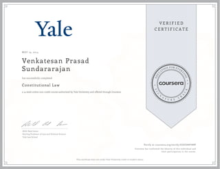 MAY 19, 2014 
Venkatesan Prasad 
Sundararajan 
has successfully completed 
Constitutional Law 
a 14 week online non-credit course authorized by Yale University and offered through Coursera 
Akhil Reed Amar 
Sterling Professor of Law and Political Science 
Yale Law School 
Verify at coursera.org/verify/D3A5HHFHHP 
Coursera has confirmed the identity of this individual and 
their participation in the course. 
This certificate does not confer Yale University credit or student status. 
