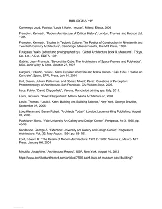 BIBLIOGRAPHY
Cummings Loud, Patricia, “Louis I. Kahn. I musei”. Milano, Electa, 2006
Frampton, Kenneth. “Modern Architecture: A Critical History”. London, Thames and Hudson Ltd,
1985.
Frampton, Kenneth. “Studies in Tectonic Culture: The Poetics of Construction in Nineteenth and
Twentieth Century Architecture”. Cambridge, Massachusetts, The MIT Press, 1996.
Futagawa, Yukio (edited and photographed by). “Global Architecture Book 9. Museums”. Tokyo,
Co., Ltd., A.D.A. EDITA, 1981
Gabriel, Jean–François. “Beyond the Cube: The Architecture of Space Frames and Polyhedra”.
USA, John Wiley & Sons. October 27, 1997
Gargiani, Roberto. “Louis I. Kahn. Exposed concrete and hollow stones. 1949-1959. Treatise on
Concrete”, Spain, EPFL Press, July 14, 2014
Holl, Steven, Juhani Pallasmaa, and Gómez Alberto Pérez. Questions of Perception:
Phenomenology of Architecture. San Francisco, CA: William Stout, 2006.
Irace, Fulvio. “David Chipperfield”, Verona, Mondadori printing spa, Italy, 2011.
Leoni, Giovanni. “David Chipperfield”, Milano, Motta Architettura srl, 2007
Leslie, Thomas. “Louis I. Kahn: Building Art, Building Science.” New-York, George Braziller,
September 07, 2005
Long Kieran and Bevan Robert. "Architects Today”, London, Laurence King Publishing, August
07, 2006
Pushkarev, Boris. “Yale University Art Gallery and Design Center”, Perspecta, № 3, 1955, pp.
46-59.
Sanderson, George A. “Extention: University Art Gallery and Design Center” Progressive
Architecture, Vol. 35, May-August 1954, pp. 88-101.
Ford, Edward R. “The Details of Modern Architecture: 1928 to 1988”, Volume 2, Mexico, MIT
Press, January 06, 2004
Minutillo, Josephine. “Architectural Record”, USA, New York, August 16, 2013
https://www.architecturalrecord.com/articles/7686-saint-louis-art-museum-east-building?
View publication stats
 