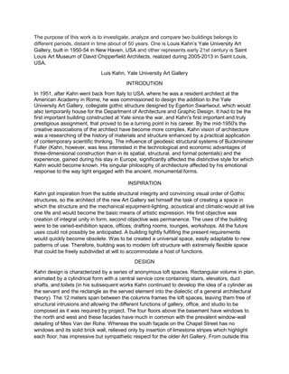 The purpose of this work is to investigate, analyze and compare two buildings belongs to
different periods, distant in time about of 50 years. One is Louis Kahn’s Yale University Art
Gallery, built in 1950-54 in New Haven, USA and other represents early 21st century is Saint
Louis Art Museum of David Chipperfield Architects, realized during 2005-2013 in Saint Louis,
USA.
Luis Kahn, Yale University Art Gallery
INTRODUTION
In 1951, after Kahn went back from Italy to USA, where he was a resident architect at the
American Academy in Rome, he was commissioned to design the addition to the Yale
University Art Gallery, collegiate gothic structure designed by Egerton Swartwout, which would
also temporarily house for the Department of Architecture and Graphic Design. It had to be the
first important building constructed at Yale since the war, and Kahn's first important and truly
prestigious assignment, that proved to be a turning point in his career. By the mid-1950's the
creative associations of the architect have become more complex. Kahn vision of architecture
was a researching of the history of materials and structure enhanced by a practical application
of contemporary scientific thinking. The influence of geodesic structural systems of Buckminster
Fuller (Kahn, however, was less interested in the technological and economic advantages of
three-dimensional construction than in its spatial, structural, and formal potentials) and the
experience, gained during his stay in Europe, significantly affected the distinctive style for which
Kahn would become known. His singular philosophy of architecture affected by his emotional
response to the way light engaged with the ancient, monumental forms.
INSPIRATION
Kahn got inspiration from the subtle structural integrity and convincing visual order of Gothic
structures, so the architect of the new Art Gallery set himself the task of creating a space in
which the structure and the mechanical equipment-lighting, acoustical and climatic-would all live
one life and would become the basic means of artistic expression. His first objective was
creation of integral unity in form, second objective was permanence. The uses of the building
were to be varied-exhibition space, offices, drafting rooms, lounges, workshops. All the future
uses could not possibly be anticipated. A building tightly fulfilling the present requirements
would quickly become obsolete. Was to be created a universal space, easily adaptable to new
patterns of use. Therefore, building was to modern loft structure with extremely flexible space
that could be freely subdivided at will to accommodate a host of functions.
DESIGN
Kahn design is characterized by a series of anonymous loft spaces. Rectangular volume in plan,
animated by a cylindrical form with a central service core containing stairs, elevators, duct
shafts, and toilets (in his subsequent works Kahn continued to develop the idea of a cylinder as
the servant and the rectangle as the served element into the dialectic of a general architectural
theory). The 12 meters span between the columns frames the loft spaces, leaving them free of
structural intrusions and allowing the different functions of gallery, office, and studio to be
composed as it was required by project. The four floors above the basement have windows to
the north and west and these facades have much in common with the prevalent window-wall
detailing of Mies Van der Rohe. Whereas the south façade on the Chapel Street has no
windows and its solid brick wall, relieved only by insertion of limestone stripes which highlight
each floor, has impressive but sympathetic respect for the older Art Gallery. From outside this
 