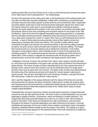 building present little out of the ordinary and it is only up until entering that one becomes aware
of the major feature which distinguished it – the ceiling design.
An idea of the geometry of the ceiling came later in the development of the building project and
only after the initial plan had been established. Initially Kahn considered a conventional post-
and-beam structure with widely spaced concrete columns and concrete floor slabs. Suspended
acoustical plaster vaults were to span the preconceived rectangular spaces from east to west.
The spaces above the vaults were to accommodate the building’s mechanical systems.
Because the vaults determined the position of the room dividers, the architect eventually reject
the proposal. Strive to find more compelling and innovative solution for the project of the Yale
Art Museum, Kahn for the first time applied triangulated space frame geometry in combination
with the interstitial mechanical services. Affected by three-dimensional constructions of Anne
Tyng, ideas about change from “plane” to “space” Kahn came up with tetrahedral grid made of
concrete – a layer of three-sided concrete pyramids, joined at their bottom corners and
supporting an overhead slab at their top vertices. The concrete’s solidity offered visual
concealment for lights and ductwork and natural fireproofing. It also lent the celling a gravitas,
as well as, the grid’s porous nature provided some measure of acoustic baffling. The triagrid
floor functions both as a structural network and as distributive membrane. In the hollow
channels running between beams, Kahn threaded tubular air ducts for the electrical and
ventilating systems. The mechanical equipment become an integral part of the structure’s
hollow fabric. Kahn’s desire to integrate the mechanical with the structural system was a
pioneering idea, and one that modern architecture had largely ignored. Kahn wrote:
“Integration is the way of nature. We can learn from nature. How a space is served with light,
air, and quiet must be embodied in the space order concept which provides for the harbouring of
these services. The nature of space is further characterized by the minor spaces that serve it.
Storage rooms, service-rooms and cubicals must not be partitioned areas of a single space
structure; they must be given their own structure. The space order concept must extend beyond
the harbouring of the mechanical services and include the “servant spaces” adjoining the
spaces served. This will give meaningful form to the hierarchy of spaces. Long ago they build
with solid stones. Today we must build with “hollow stones”.”1
Kahn used the integration of the piping distribution with the nature of the brick and concrete
structural element to express the above mentioned "hollow stone" concept. By creating voids
and interweaving the structural element or independent facility spaces constructed by voids he
exemplified his tectonic belief that enabled the scale of the "hollow stone" space to adopt
multiple spatial flexibilities.
Tetrahedral floor structure required for inclined concrete beams braced by V-shaped elements
covered by thick top slab spanning 40 feet. The faces of each concrete tetrahedron are concrete
diaphragms capable of tension, compression, shear and bending in multiple directions. The
integral slab atop these pyramidal shapes sit on them as on a bed of nails, with hundreds of
points of connection. Floor loads are transferred from slab to tetrahedron, and from there
throughout the network of concrete diaphragms and steel reinforcing to the beams. Concrete
tetrahedral grid geometry of the truss’s bottom frame created a provocative rhythm and pattern,
repeating a statically efficient triangle across the sweep of the ceiling. The triangle as a figure
and as structural concept appears on the cylindrical tower of the main staircase and creates the
1 Kahn, Louis I., “Order and Form”, “Perspecta 4”, The Yale Architectural Journal, (1957)
 