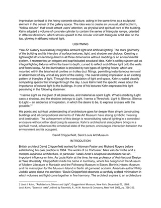 impressive contrast to the heavy concrete structure, acting in the same time as a sculptural
element in the center of the gallery space. The idea was to create an unusual, abstract form,
“hollow column” that would attract users' attention, as physical and spiritual core of the building.
Kahn adopted a volume of concrete cylinder to contain the series of triangular ramps, oriented
in different directions, which strives upward to the circular void with triangular solid slab on the
top, glowing in diffused natural light.
LIGHTNING
Yale Art Gallery successfully integrates ambient light and artificial lighting. The stark geometry
of the building and its interplay of surface textures, light, and shadow are obvious. Creating a
lightweight structure triangulated in all three dimensions without cladding or an environmental
system, it represented an elegant and sophisticated structural idea. Kahn’s ceiling system act as
integral lighting fixtures within the beam’s depth, curved to reflect and diffuse light onto the walls
and floors below. All the illumination is provided by two types of lighting fixture, which are
mounted within the tetrahedral cavities on trolley duct fittings, permitting instantaneous removal
of attachment of any unit at any point of the ceiling. The overall ceiling impression is an exciting
pattern of triangles of light. Through the manipulation of light and space, Kahn created visually
compelling spaces that change through the day. Louis Kahn held the specific views about the
importance of natural light to the buildings. In one of his lectures Kahn expressed his light
perceiving in the following statemen:
“I sense Light as the giver of all presences, and material as spent Light. What is made by Light
casts a shadow, and the shadow belongs to Light. I sense a Threshold: Light to Silence, Silence
to Light – an ambience of inspiration, in which the desire to be, to express crosses with the
possible.”2
His poetic and spiritual understanding of architecture goes far deeper than simply constructing
buildings and all compositional elements of Yale Art Museum have strong symbolic meaning
and destination. The achievement of this design is reconstituting natural lighting in a controlled
enclosure without either destroying its essence. Kahn’s architectural atmosphere brings in a
spiritual mood, influences the emotional state of the person, encourages interaction between the
environment and its occupant.
David Chipperfield, Saint Louis Art Museum
INTRODUTION
British architect David Chipperfield worked for Norman Foster and Richard Rogers before
establishing his own practice in 1984. The works of Le Corbusier, Mies van der Rohe and a
modern Japanese architecture, in particular Tadao Ando’s sculptural asceticism had an
important influence on him. As Louis Kahn at the time, he was professor of Architectural Design
at Yale University. Chipperfield made his name in Germany, where his designs for the Museum
of Modern Literature in Marbach and the Folkwang Museum in Essen, Berlin's Neues Museum
and his masterplan for the Museum Island in Berlin all garnered acclaim. American author Philip
Jodidio wrote about the architect: “David Chipperfield observes a carefully crafted minimalism in
which volumes and light come together in fine harmony. The architect aspires to an architecture
2 Louis I. Kahn, “Architecture, Silence and Light”, Guggenheim Museum, New York, December 03, 1968;
Louis Kahn, “Essential texts”, edited by Twombly, R., W.W. Norton & Company, New York 2003, pp. 228-252.
 