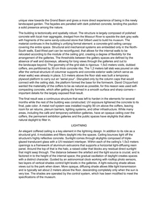 unique view towards the Grand Basin and gives a more direct experience of being in the newly
landscaped garden. The façades are panelled with dark polished concrete, lending the pavilion
a solid presence among the nature.
The building is tectonically and spatially robust. The structure is largely composed of polished
concrete with local river aggregate, dredged from the Missouri River to speckle the dark grey walls
with fragments of the same sandy-coloured stone that Gilbert used to build his museum. The
material continues in the building’s unifying formal element: a concrete-grid ceiling canopy
covering the entire space. Structural and mechanical systems are embedded only in the North-
South walls, East-West part can be reconfigured, that allows for the internal walls to be
relocated according to the module of the ceiling grid, creating a degree of flexibility for the
arrangement of the galleries. The thresholds between the gallery spaces are defined by the
absence of wall and doorways, allowing for long views through the galleries and out to
the landscape beyond. The geometry of the grid slab is rigorous: 1,5x3 meters voids, dubbed
coffers, are partitioned by 30 cm thick concrete ribs. The 1,2 meters tall slab was poured on site
after the vertical structure of columnar supports and concrete exterior walls (which serve as
shear walls) was already in place. 5,5 meters above the floor slab was built a temporary
plywood platform to carry out an “aerial pour”. Disrupted only by the column caps that would
connect with the ceiling slab, the platform formed the base for the formwork. David Chipperfield
wanted the materiality of the coffers to be as natural as possible, for this reason was used self-
compacting concrete, which after getting dry formed in a smooth surface and sharp corners—
important details for the largely exposed final result.
The final result was a continuous structure that was left to harden in the elements for several
months while the rest of the building was constructed; UV exposure lightened the concrete to its
final, pale color. A metal roof system was installed roughly 90 cm above the coffers, leaving
room for air returns, plenum barriers, lighting systems, and other infrastructure. While many
areas, including the café and temporary exhibition galleries, have an opaque ceiling over the
coffers, the permanent exhibition galleries and the public spaces have skylights that allow
natural daylight to filter in.
LIGHTNING
An elegant coffered ceiling is a key element in the lightning design. In addition to its role as a
structural grid, it modulates and filters daylight into the spaces. Ceiling bounces light off the
structure's highly reflective concrete. Sunlight comes through skylights composed of triple-
glazed translucent glass with a UV-resistant interlayer. Within each of the ceiling's 1,5x3 meters
openings is a framework of aluminum extrusions that supports a horizontal light-diffusing resin
panel. Around the top of that is the halo, a raised collar that blocks any residual direct sunlight
that might seep through. The distance between the artefact and the light source is crucial, and is
factored in to the height of the internal space; the gradual oscillation of daylight creates spaces
with a distinct character. Guided by an astronomical clock working with rooftop photo sensors,
two layers of vertical shades control light levels in the galleries. A light-reducing shade allows
views out to the park when down. More opaque, diffusing shade allows little light transmission
and is typically set about 2 meters above the floor, descending completely only when the sun is
very low. The shades are operated by the control system, which has been modified to meet the
specifications of the museum.
 