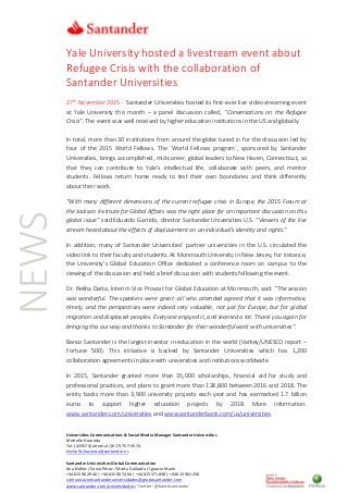 Universities Communications & Social Media Manager Santander Universities
Michelle Hacunda
Tel: (423574) internal / (617) 757-3574
michelle.hacunda@santander.us
Santander Universities Global Communication
Ana Núñez / Sonia Pérez / Marta Gallardo / Ignacio Marín
+34 615 90 29 46 | +34 615 90 74 04 | +34 615 371 838 | +34 615 901 256
comunicacionsantanderuniversidades@gruposantander.com
www.santander.com/universidades / Twitter: @bancosantander
NEWS Yale University hosted a livestream event about
Refugee Crisis with the collaboration of
Santander Universities
27th
November 2015.- Santander Universities hosted its first-ever live video streaming event
at Yale University this month – a panel discussion called, “Conversations on the Refugee
Crisis”. The event was well received by higher education institutions in the US and globally.
In total, more than 30 institutions from around the globe tuned in for the discussion led by
four of the 2015 World Fellows. The ´World Fellows program´, sponsored by Santander
Universities, brings accomplished, mid-career, global leaders to New Haven, Connecticut, so
that they can contribute to Yale’s intellectual life, collaborate with peers, and mentor
students. Fellows return home ready to test their own boundaries and think differently
about their work.
“With many different dimensions of the current refugee crisis in Europe, the 2015 Forum at
the Jackson Institute for Global Affairs was the right place for an important discussion on this
global issue” said Eduardo Garrido, director Santander Universities U.S. “Viewers of the live
stream heard about the effects of displacement on an individual’s identity and rights.”
In addition, many of Santander Universities’ partner universities in the U.S. circulated the
video link to their faculty and students. At Monmouth University in New Jersey, for instance,
the University’s Global Education Office dedicated a conference room on campus to the
viewing of the discussion and held a brief discussion with students following the event.
Dr. Rekha Datta, Interim Vice Provost for Global Education at Monmouth, said: “The session
was wonderful. The speakers were great -all who attended agreed that it was informative,
timely, and the perspectives were indeed very valuable, not just for Europe, but for global
migration and displaced peoples. Everyone enjoyed it, and learned a lot. Thank you again for
bringing this our way and thanks to Santander for their wonderful work with universities”.
Banco Santander is the largest investor in education in the world (Varkey/UNESCO report –
Fortune 500). This initiative is backed by Santander Universities which has 1,200
collaboration agreements in place with universities and institutions worldwide.
In 2015, Santander granted more than 35,000 scholarships, financial aid for study and
professional practices, and plans to grant more than 128,800 between 2016 and 2018. The
entity backs more than 3,900 university projects each year and has earmarked 1.7 billion
euros to support higher education projects by 2018. More information:
www.santander.com/universities and www.santanderbank.com/us/universities
 