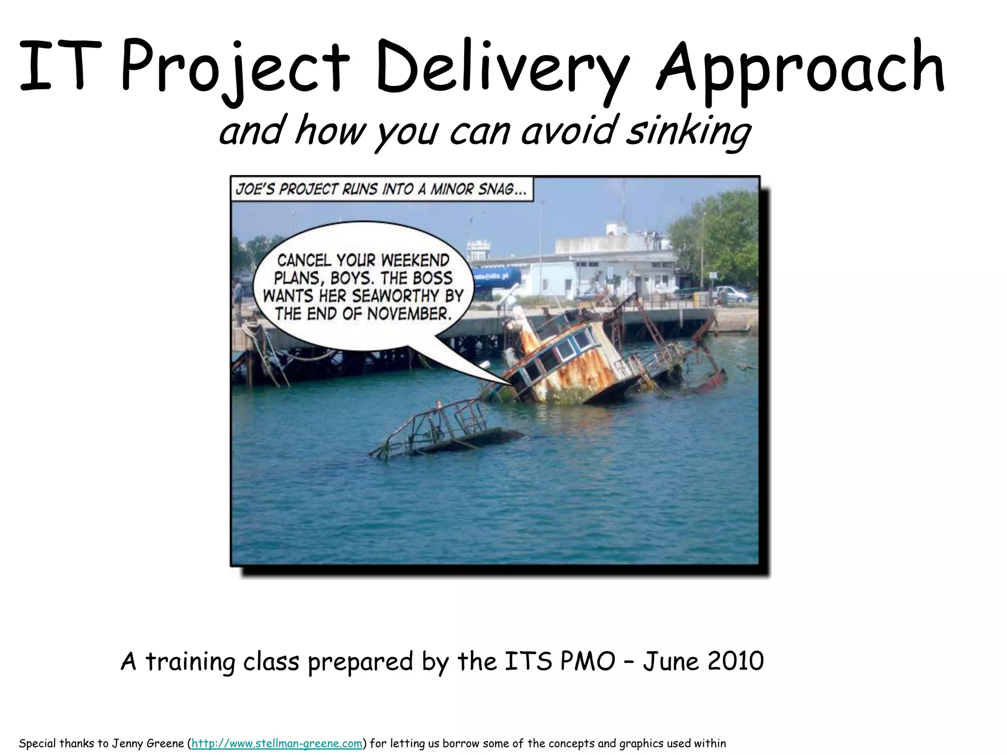 IT Project Delivery Approach
                                    and how you can avoid sinking




                  A training class prepared by the ITS PMO – June 2010


Special thanks to Jenny Greene (http://www.stellman-greene.com) for letting us borrow some of the concepts and graphics used within
 
