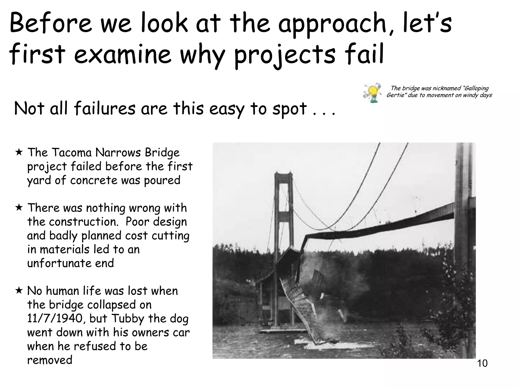 Before we look at the approach, let‟s
first examine why projects fail
                                                The bridge was nicknamed “Galloping
                                               Gertie” due to movement on windy days

Not all failures are this easy to spot . . .

 The Tacoma Narrows Bridge
  project failed before the first
  yard of concrete was poured

 There was nothing wrong with
  the construction. Poor design
  and badly planned cost cutting
  in materials led to an
  unfortunate end

 No human life was lost when
  the bridge collapsed on
  11/7/1940, but Tubby the dog
  went down with his owners car
  when he refused to be
  removed                                                                     10
 