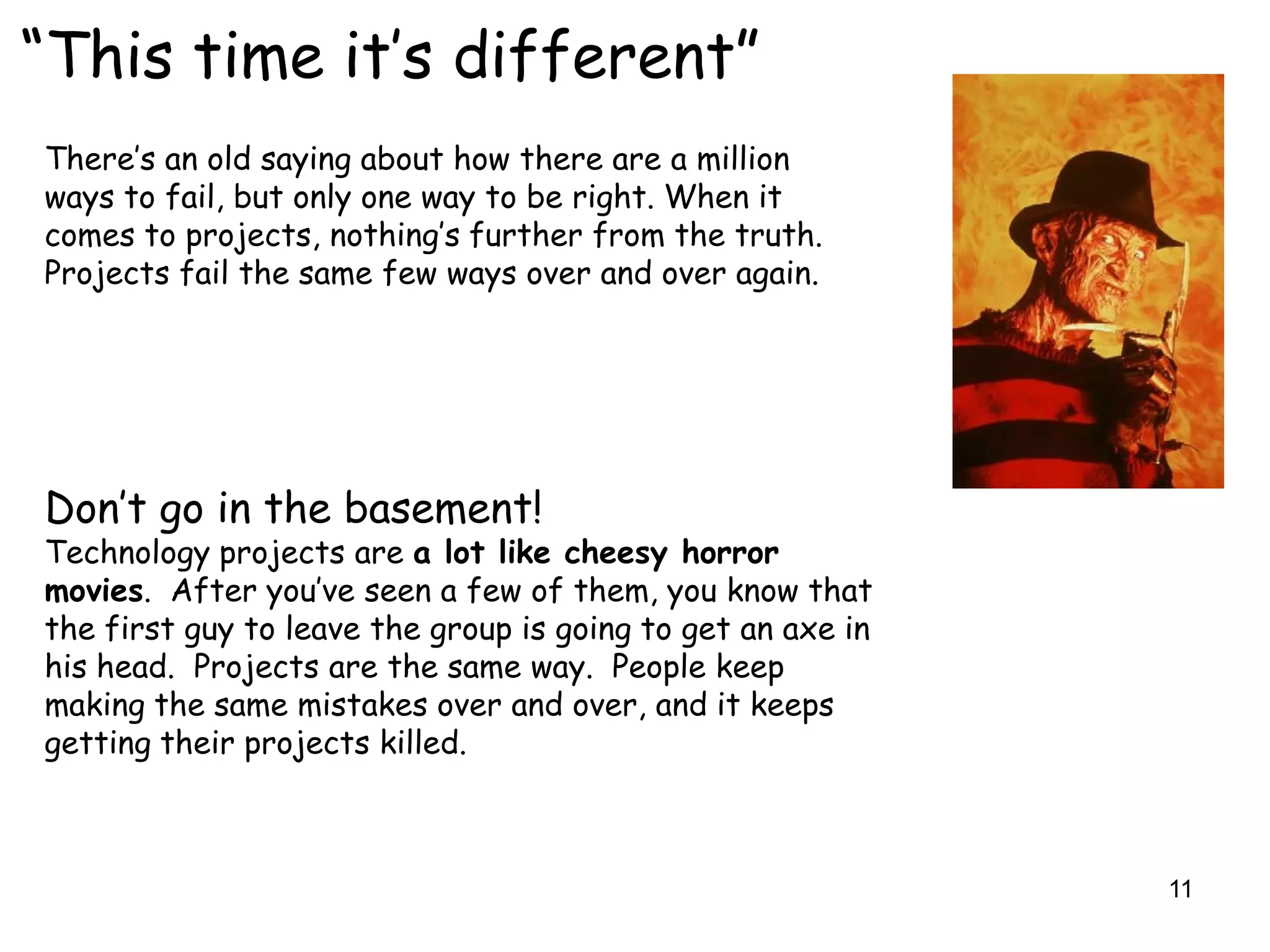 “This time it‟s different”
There‟s an old saying about how there are a million
ways to fail, but only one way to be right. When it
comes to projects, nothing‟s further from the truth.
Projects fail the same few ways over and over again.




Don‟t go in the basement!
Technology projects are a lot like cheesy horror
movies. After you‟ve seen a few of them, you know that
the first guy to leave the group is going to get an axe in
his head. Projects are the same way. People keep
making the same mistakes over and over, and it keeps
getting their projects killed.



                                                             11
 