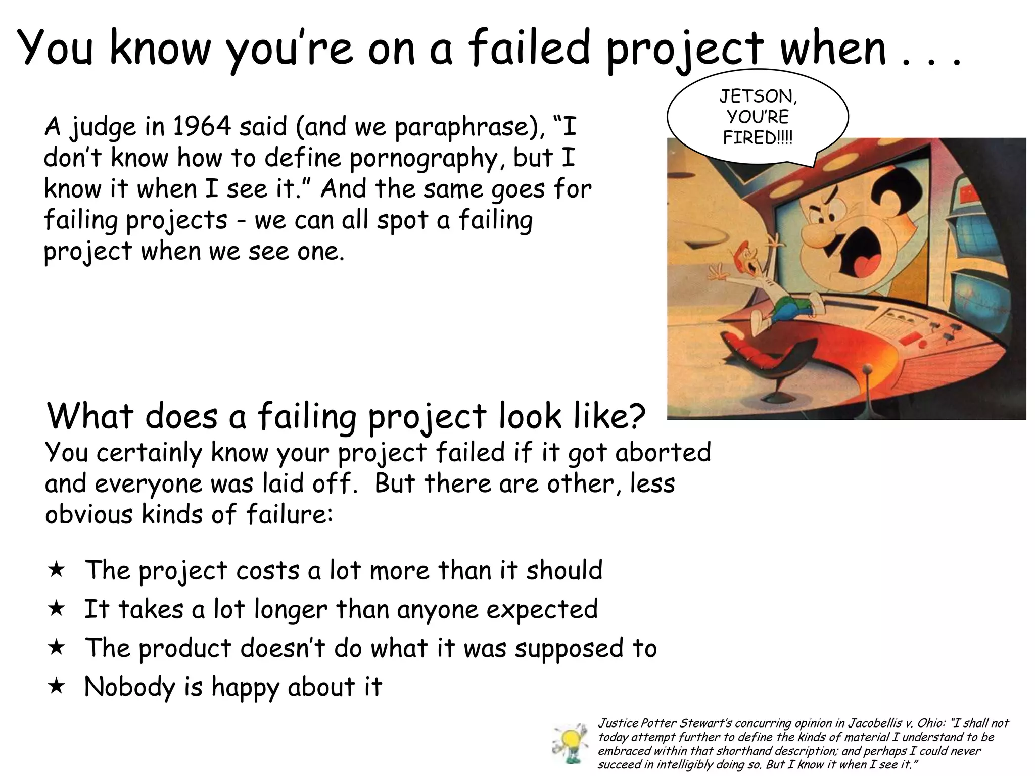 You know you‟re on a failed project when . . .
                                                                        JETSON,
                                                                         YOU‟RE
 A judge in 1964 said (and we paraphrase), “I                           FIRED!!!!
 don‟t know how to define pornography, but I
 know it when I see it.” And the same goes for
 failing projects - we can all spot a failing
 project when we see one.




 What does a failing project look like?
 You certainly know your project failed if it got aborted
 and everyone was laid off. But there are other, less
 obvious kinds of failure:

  The project costs a lot more than it should
  It takes a lot longer than anyone expected
  The product doesn‟t do what it was supposed to
  Nobody is happy about it
                                                 Justice Potter Stewart‟s concurring opinion in Jacobellis v. Ohio: “I shall not
                                                                                                                    12
                                                 today attempt further to define the kinds of material I understand to be
                                                 embraced within that shorthand description; and perhaps I could never
                                                 succeed in intelligibly doing so. But I know it when I see it.”
 