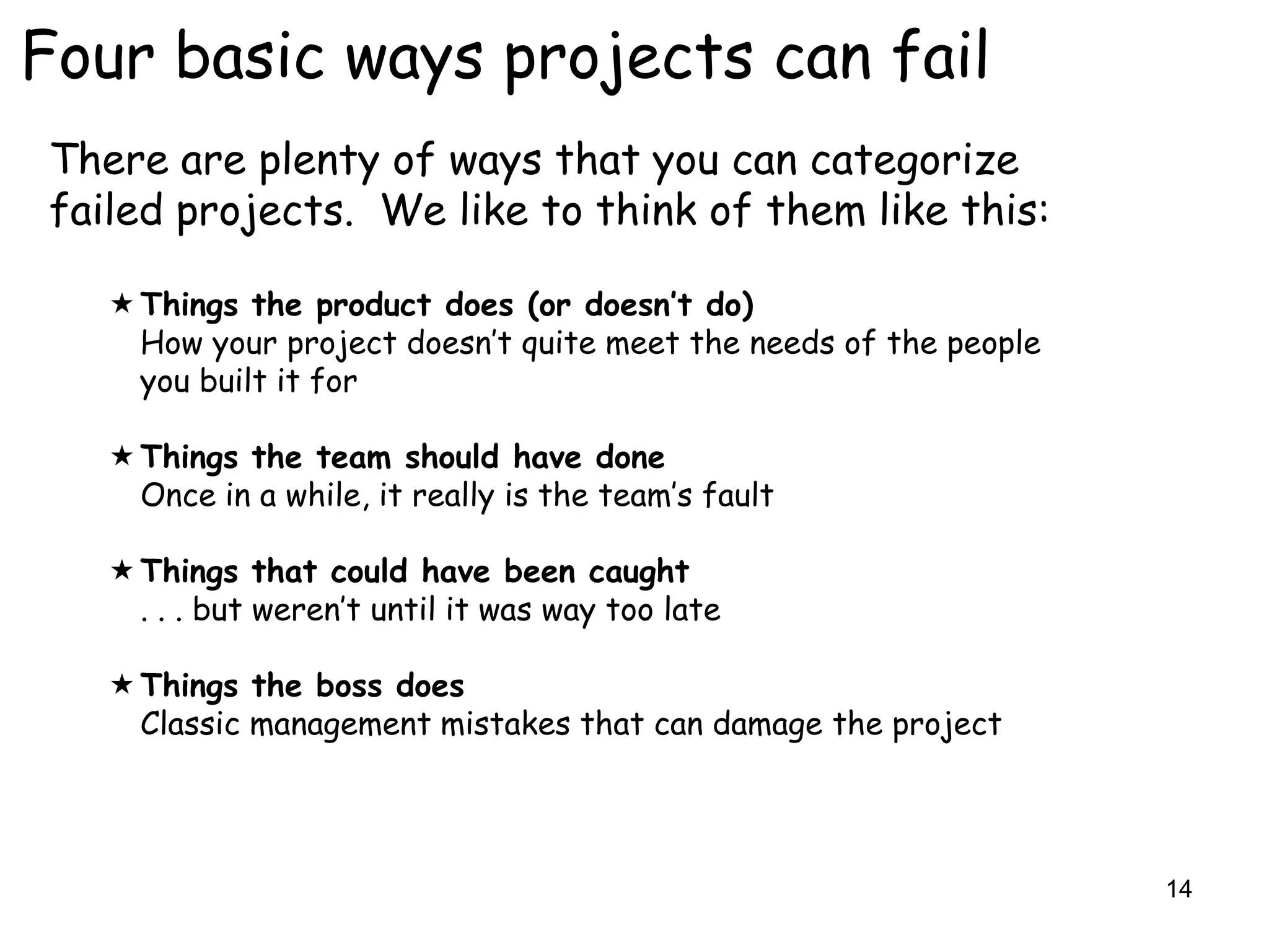 Four basic ways projects can fail
There are plenty of ways that you can categorize
failed projects. We like to think of them like this:

    Things the product does (or doesn’t do)
     How your project doesn‟t quite meet the needs of the people
     you built it for

    Things the team should have done
     Once in a while, it really is the team‟s fault

    Things that could have been caught
     . . . but weren‟t until it was way too late

    Things the boss does
     Classic management mistakes that can damage the project




                                                                   14
 