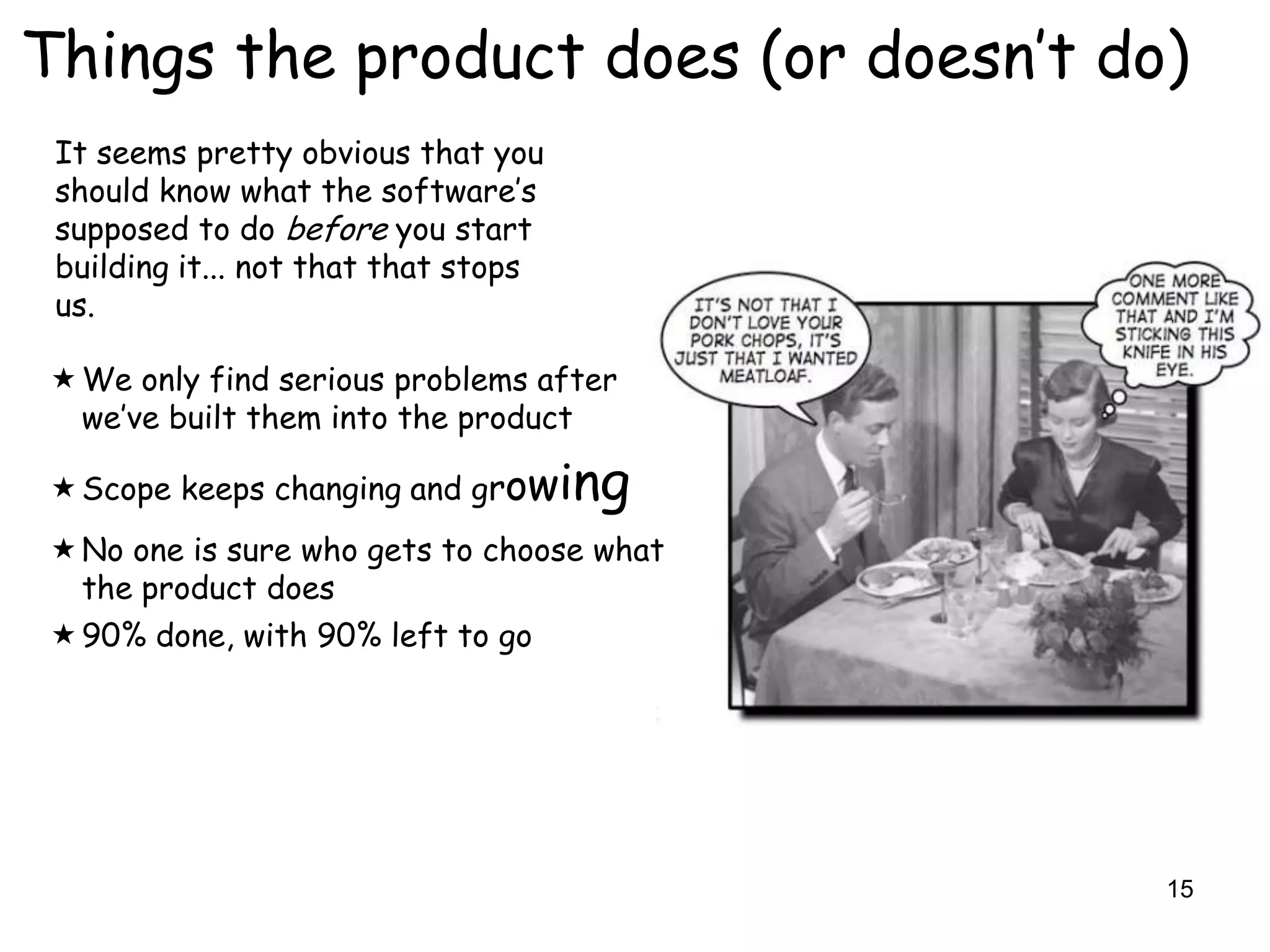 Things the product does (or doesn‟t do)
 It seems pretty obvious that you
 should know what the software‟s
 supposed to do before you start
 building it... not that that stops
 us.

 We only find serious problems after
  we‟ve built them into the product

 Scope keeps changing and growi      ng
 No one is sure who gets to choose what
  the product does
 90% done, with 90% left to go




                                           15
 