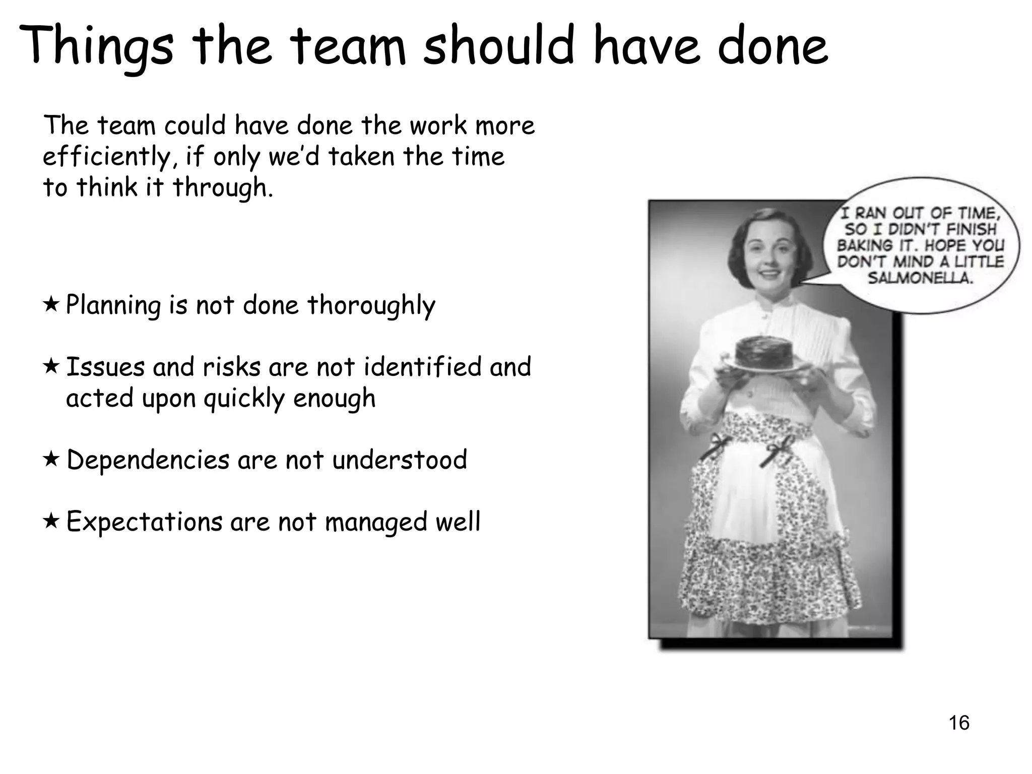 Things the team should have done
 The team could have done the work more
 efficiently, if only we‟d taken the time
 to think it through.



 Planning is not done thoroughly

 Issues and risks are not identified and
  acted upon quickly enough

 Dependencies are not understood

 Expectations are not managed well




                                            16
 