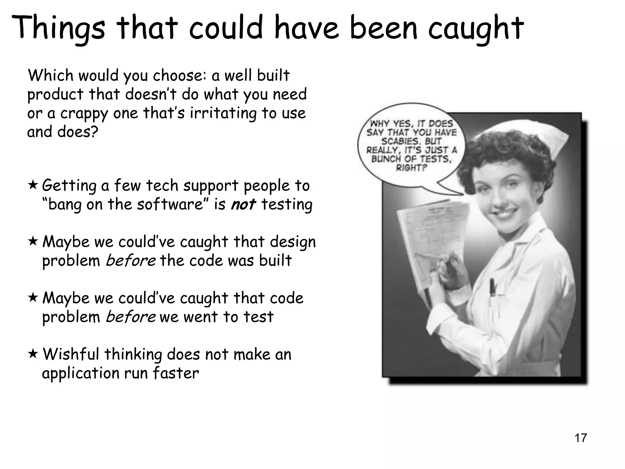 Things that could have been caught
 Which would you choose: a well built
 product that doesn‟t do what you need
 or a crappy one that‟s irritating to use
 and does?


  Getting a few tech support people to
   “bang on the software” is not testing

  Maybe we could‟ve caught that design
   problem before the code was built

  Maybe we could‟ve caught that code
   problem before we went to test

  Wishful thinking does not make an
   application run faster



                                            17
 