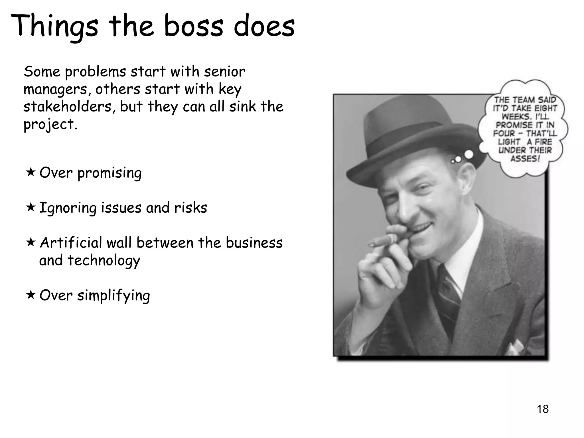 Things the boss does
Some problems start with senior
managers, others start with key
stakeholders, but they can all sink the
project.


  Over promising

  Ignoring issues and risks

  Artificial wall between the business
   and technology

  Over simplifying




                                          18
 