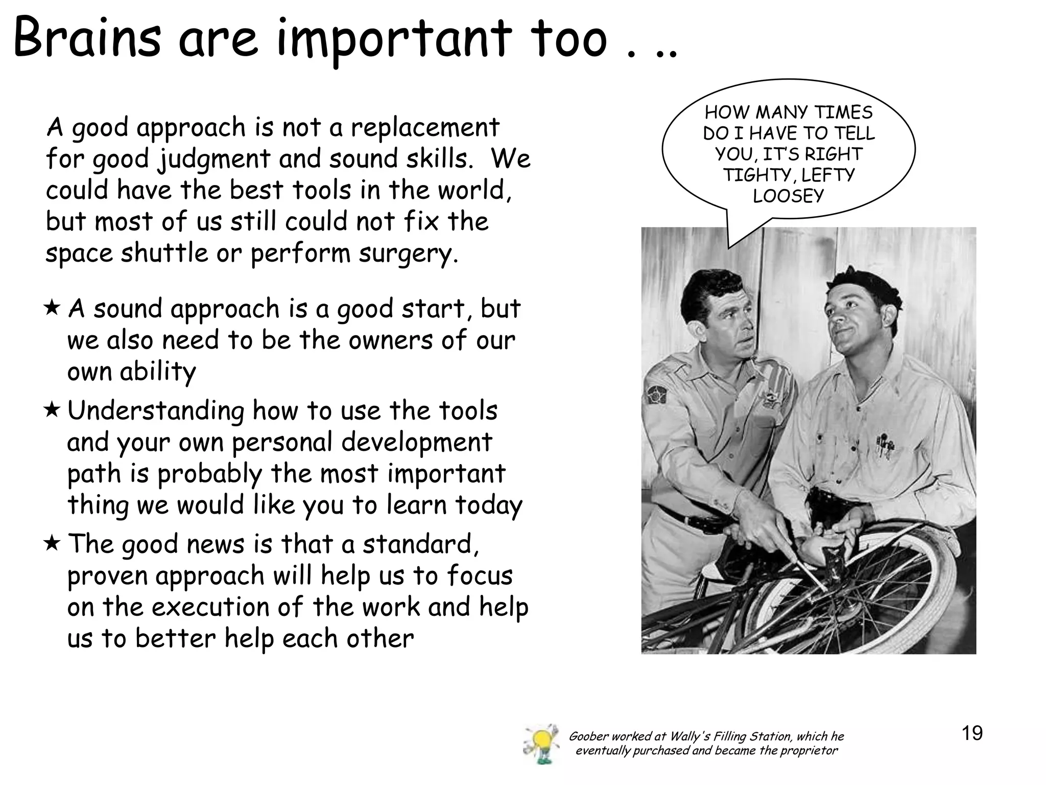 Brains are important too . ..
                                                                    HOW MANY TIMES
 A good approach is not a replacement                               DO I HAVE TO TELL
 for good judgment and sound skills. We                              YOU, IT‟S RIGHT
                                                                      TIGHTY, LEFTY
 could have the best tools in the world,                                 LOOSEY
 but most of us still could not fix the
 space shuttle or perform surgery.

  A sound approach is a good start, but
   we also need to be the owners of our
   own ability
  Understanding how to use the tools
   and your own personal development
   path is probably the most important
   thing we would like you to learn today
  The good news is that a standard,
   proven approach will help us to focus
   on the execution of the work and help
   us to better help each other


                                            Goober worked at Wally's Filling Station, which he   19
                                             eventually purchased and became the proprietor
 