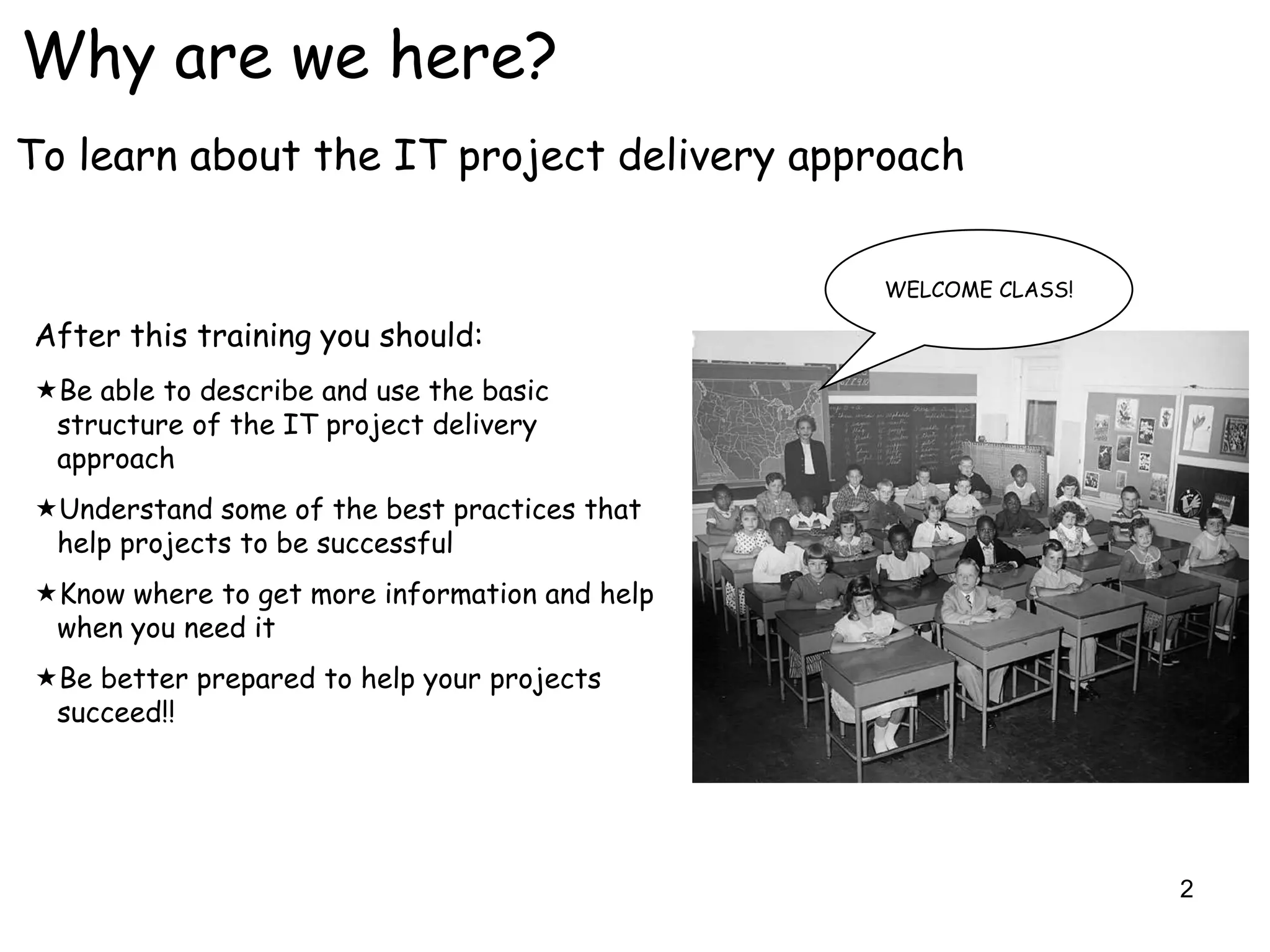 Why are we here?
To learn about the IT project delivery approach


                                               WELCOME CLASS!

After this training you should:
Be able to describe and use the basic
 structure of the IT project delivery
 approach
Understand some of the best practices that
 help projects to be successful
Know where to get more information and help
 when you need it
Be better prepared to help your projects
 succeed!!




                                                                2
 