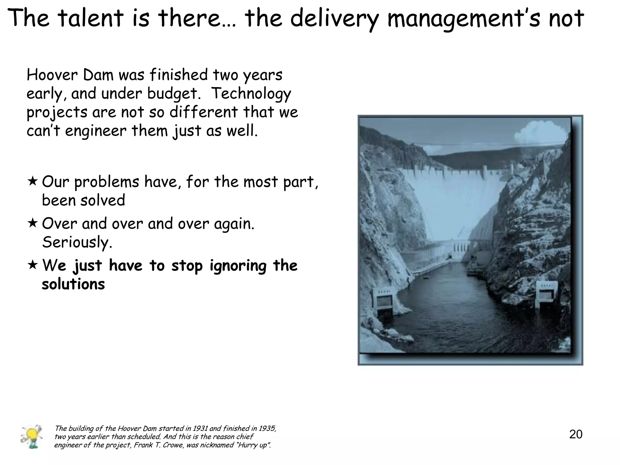 The talent is there… the delivery management‟s not

 Hoover Dam was finished two years
 early, and under budget. Technology
 projects are not so different that we
 can‟t engineer them just as well.


  Our problems have, for the most part,
   been solved
  Over and over and over again.
   Seriously.
  We just have to stop ignoring the
   solutions




    The building of the Hoover Dam started in 1931 and finished in 1935,
    two years earlier than scheduled. And this is the reason chief         20
    engineer of the project, Frank T. Crowe, was nicknamed “Hurry up”.
 