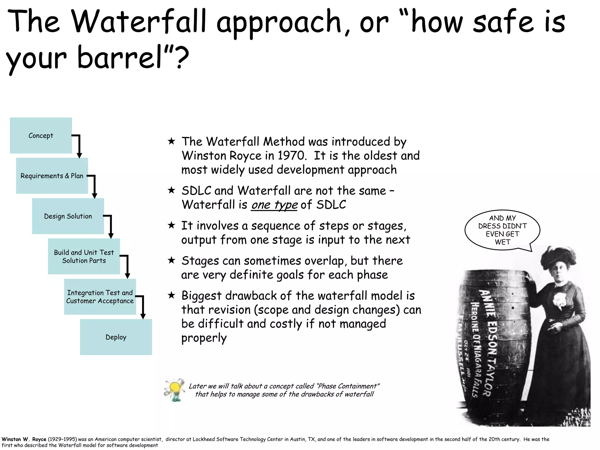 The Waterfall approach, or “how safe is
 your barrel”?

           Concept
                                                                    The Waterfall Method was introduced by
                                                                     Winston Royce in 1970. It is the oldest and
       Requirements & Plan
                                                                     most widely used development approach
                                                                    SDLC and Waterfall are not the same –
                                                                     Waterfall is one type of SDLC
                 Design Solution                                                                                                                                                                      AND MY
                                                                    It involves a sequence of steps or stages,                                                                                    DRESS DIDN‟T
                                                                                                                                                                                                     EVEN GET
                                                                     output from one stage is input to the next                                                                                        WET
                     Build and Unit Test
                       Solution Parts                               Stages can sometimes overlap, but there
                                                                     are very definite goals for each phase
                          Integration Test and
                          Customer Acceptance
                                                                    Biggest drawback of the waterfall model is
                                                                     that revision (scope and design changes) can
                                                                     be difficult and costly if not managed
                                          Deploy                     properly



                                                                            Later we will talk about a concept called “Phase Containment”
                                                                              that helps to manage some of the drawbacks of waterfall


                                                                                                                                                                                                                                    22
Winston W. Royce (1929–1995) was an American computer scientist, director at Lockheed Software Technology Center in Austin, TX, and one of the leaders in software development in the second half of the 20th century. He was the
first who described the Waterfall model for software development
 