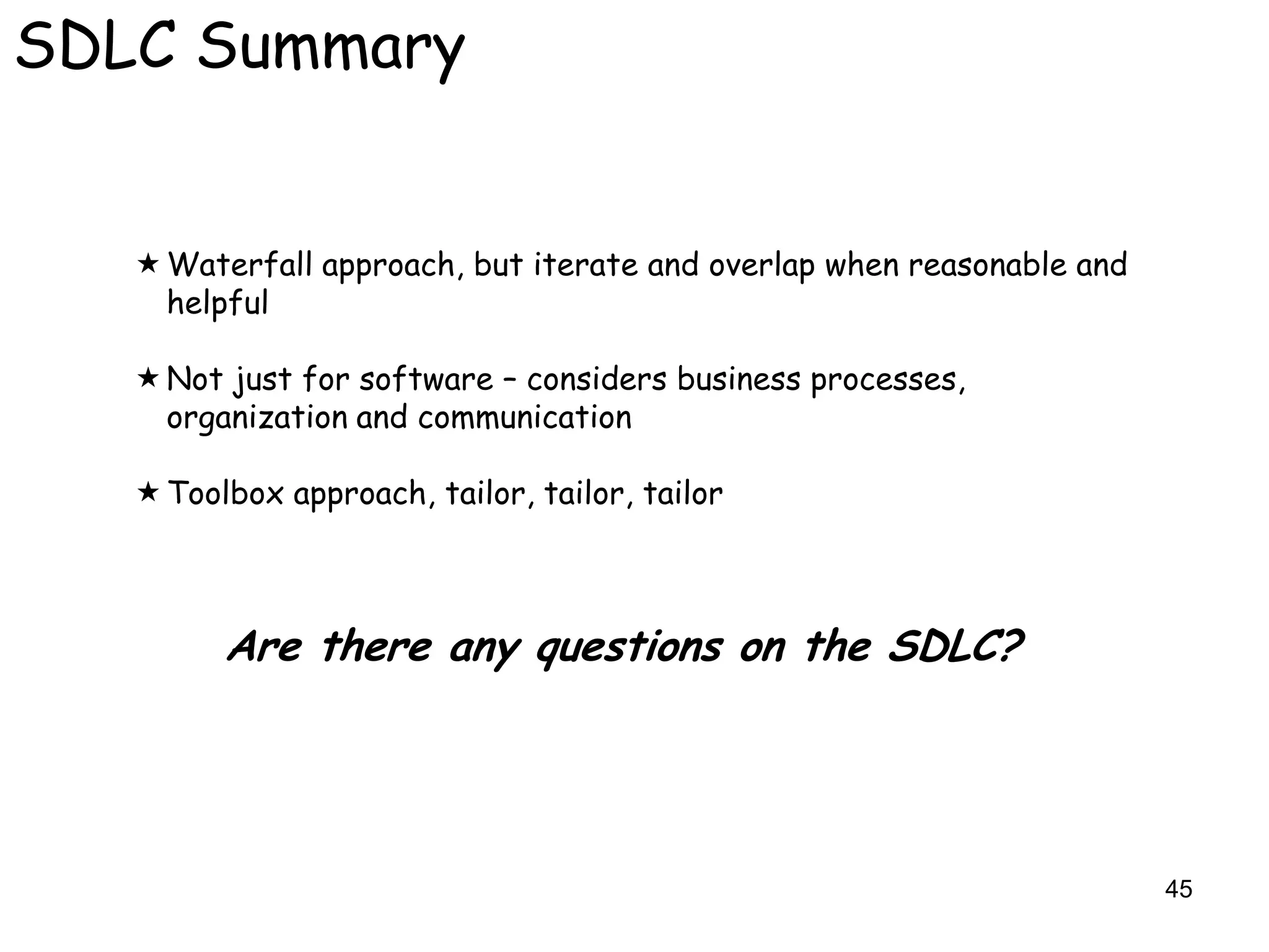 SDLC Summary


    Waterfall approach, but iterate and overlap when reasonable and
     helpful

    Not just for software – considers business processes,
     organization and communication

    Toolbox approach, tailor, tailor, tailor



         Are there any questions on the SDLC?




                                                                       45
 