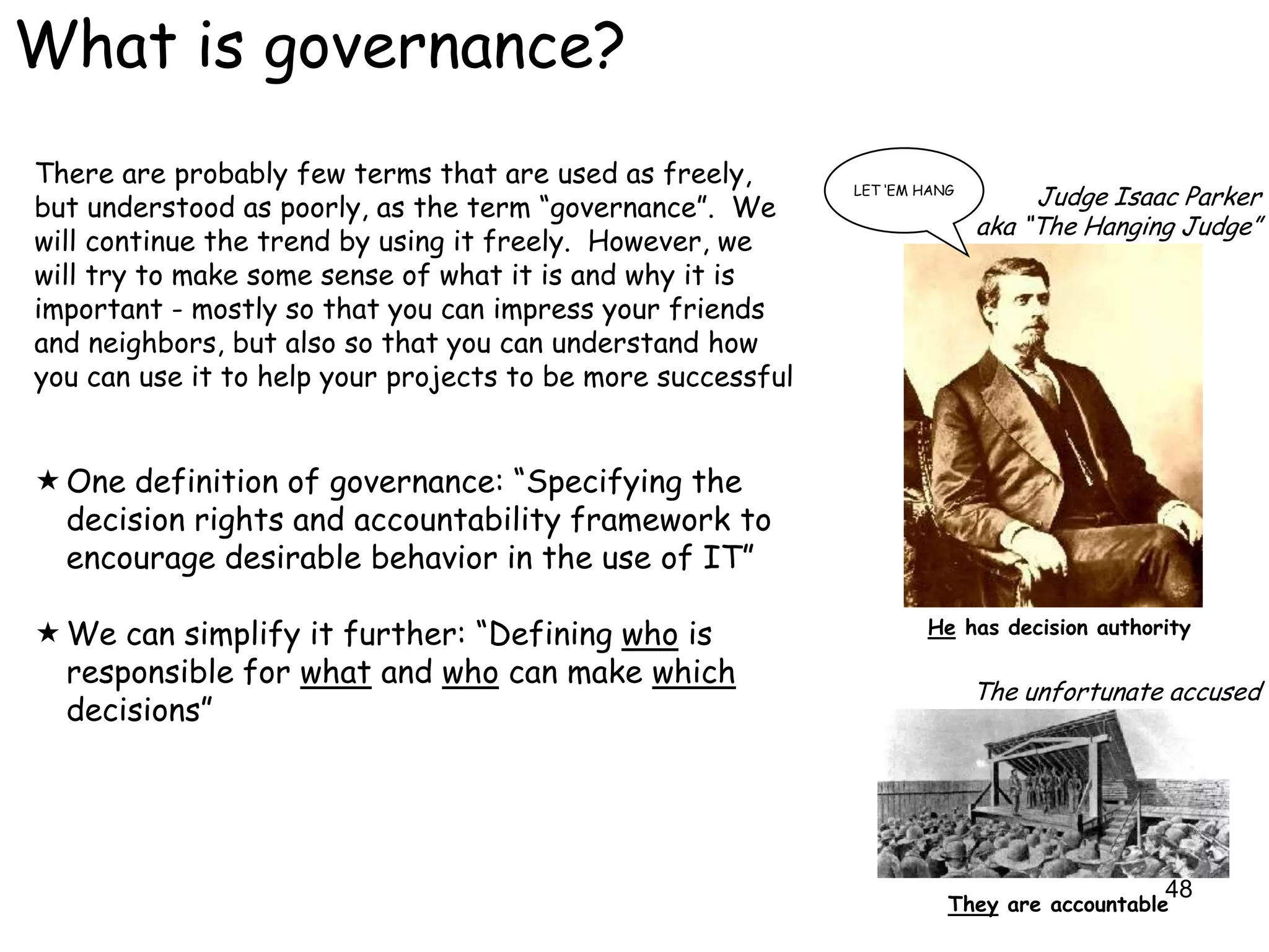 What is governance?
There are probably few terms that are used as freely,
but understood as poorly, as the term “governance”. We
                                                             LET „EM HANG
                                                                                 Judge Isaac Parker
                                                                            aka “The Hanging Judge”
will continue the trend by using it freely. However, we
will try to make some sense of what it is and why it is
important - mostly so that you can impress your friends
and neighbors, but also so that you can understand how
you can use it to help your projects to be more successful


 One definition of governance: “Specifying the
  decision rights and accountability framework to
  encourage desirable behavior in the use of IT”

 We can simplify it further: “Defining who is                       He has decision authority

  responsible for what and who can make which
                                                                            The unfortunate accused
  decisions”




                                                                                           48
                                                                        They are accountable
 