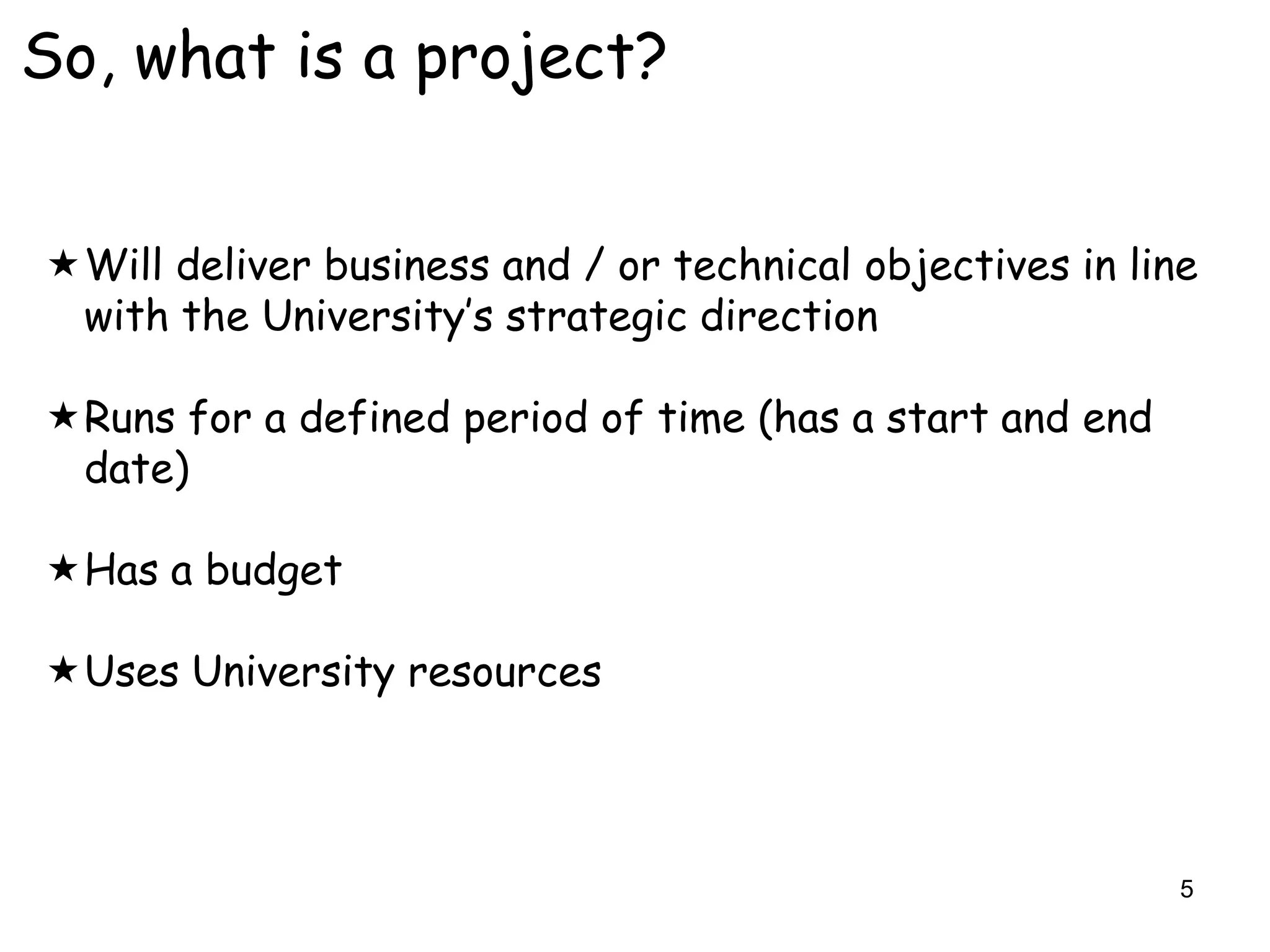 So, what is a project?


Will deliver business and / or technical objectives in line
 with the University‟s strategic direction

Runs for a defined period of time (has a start and end
 date)

Has a budget

Uses University resources




                                                           5
 
