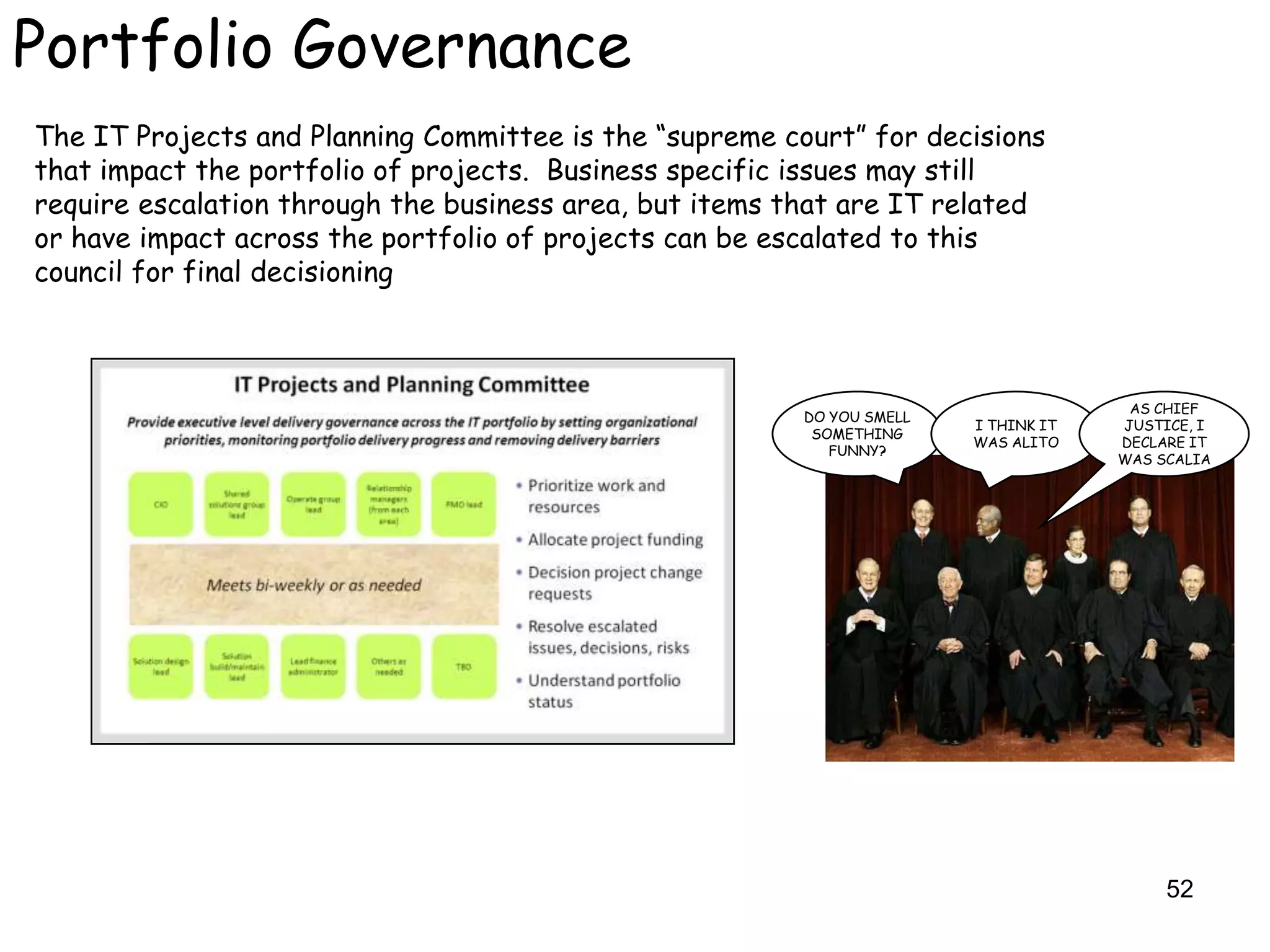 Portfolio Governance
The IT Projects and Planning Committee is the “supreme court” for decisions
that impact the portfolio of projects. Business specific issues may still
require escalation through the business area, but items that are IT related
or have impact across the portfolio of projects can be escalated to this
council for final decisioning



                                                                                      AS CHIEF
                                                         DO YOU SMELL
                                                                        I THINK IT   JUSTICE, I
                                                          SOMETHING
                                                                        WAS ALITO    DECLARE IT
                                                            FUNNY?
                                                                                     WAS SCALIA




                                                                                          52
 