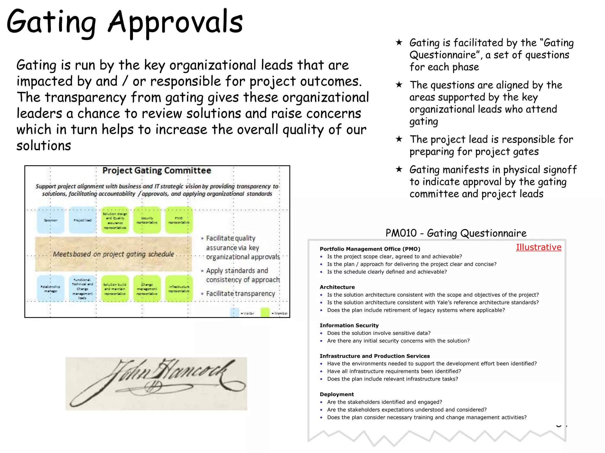 Gating Approvals                                                               Gating is facilitated by the “Gating
                                                                                Questionnaire”, a set of questions
Gating is run by the key organizational leads that are                          for each phase
impacted by and / or responsible for project outcomes.                         The questions are aligned by the
The transparency from gating gives these organizational                         areas supported by the key
                                                                                organizational leads who attend
leaders a chance to review solutions and raise concerns
                                                                                gating
which in turn helps to increase the overall quality of our
                                                                               The project lead is responsible for
solutions                                                                       preparing for project gates
                                                                               Gating manifests in physical signoff
                                                                                to indicate approval by the gating
                                                                                committee and project leads


                                                                           PM010 - Gating Questionnaire
                                                 Portfolio Management Office (PMO)                                            Illustrative
                                                 • Is the project scope clear, agreed to and achievable?
                                                 • Is the plan / approach for delivering the project clear and concise?
                                                 • Is the schedule clearly defined and achievable?


                                                 Architecture
                                                 • Is the solution architecture consistent with the scope and objectives of the project?
                                                 • Is the solution architecture consistent with Yale’s reference architecture standards?
                                                 • Does the plan include retirement of legacy systems where applicable?


                                                 Information Security
                                                 • Does the solution involve sensitive data?
                                                 • Are there any initial security concerns with the solution?


                                                 Infrastructure and Production Services
                                                 • Have the environments needed to support the development effort been identified?
                                                 • Have all infrastructure requirements been identified?
                                                 • Does the plan include relevant infrastructure tasks?


                                                 Deployment
                                                 • Are the stakeholders identified and engaged?
                                                 • Are the stakeholders expectations understood and considered?
                                                 • Does the plan consider necessary training and change management activities?
                                                                                                                                           54
 