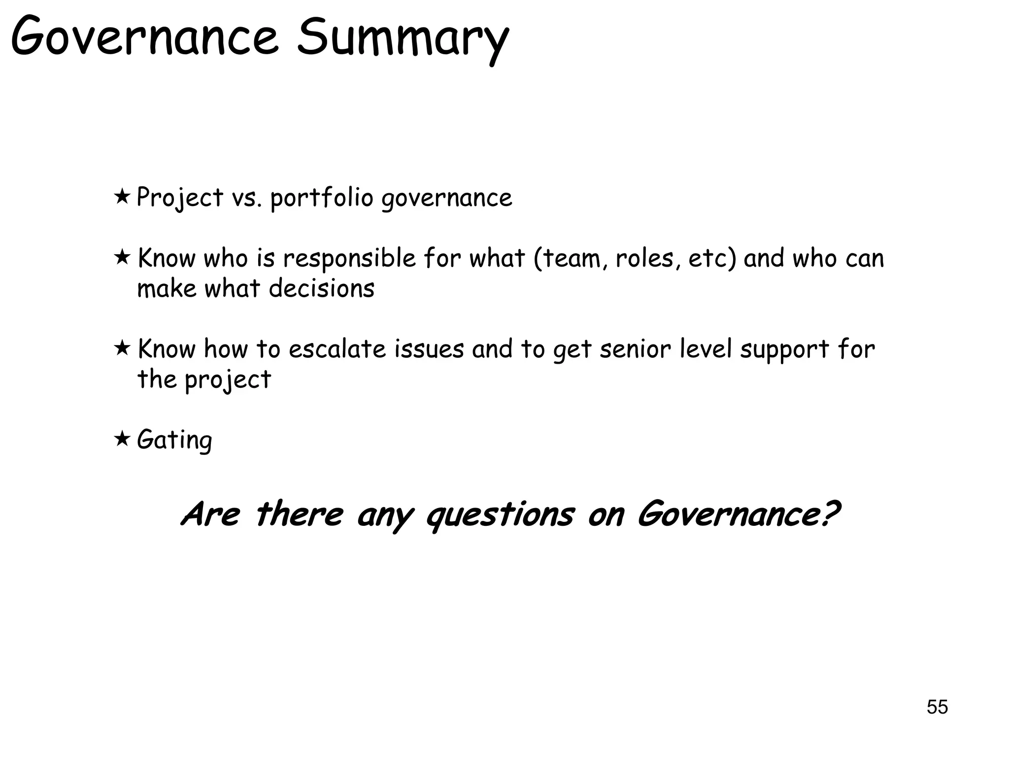 Governance Summary


    Project vs. portfolio governance

    Know who is responsible for what (team, roles, etc) and who can
     make what decisions

    Know how to escalate issues and to get senior level support for
     the project

    Gating


        Are there any questions on Governance?




                                                                       55
 