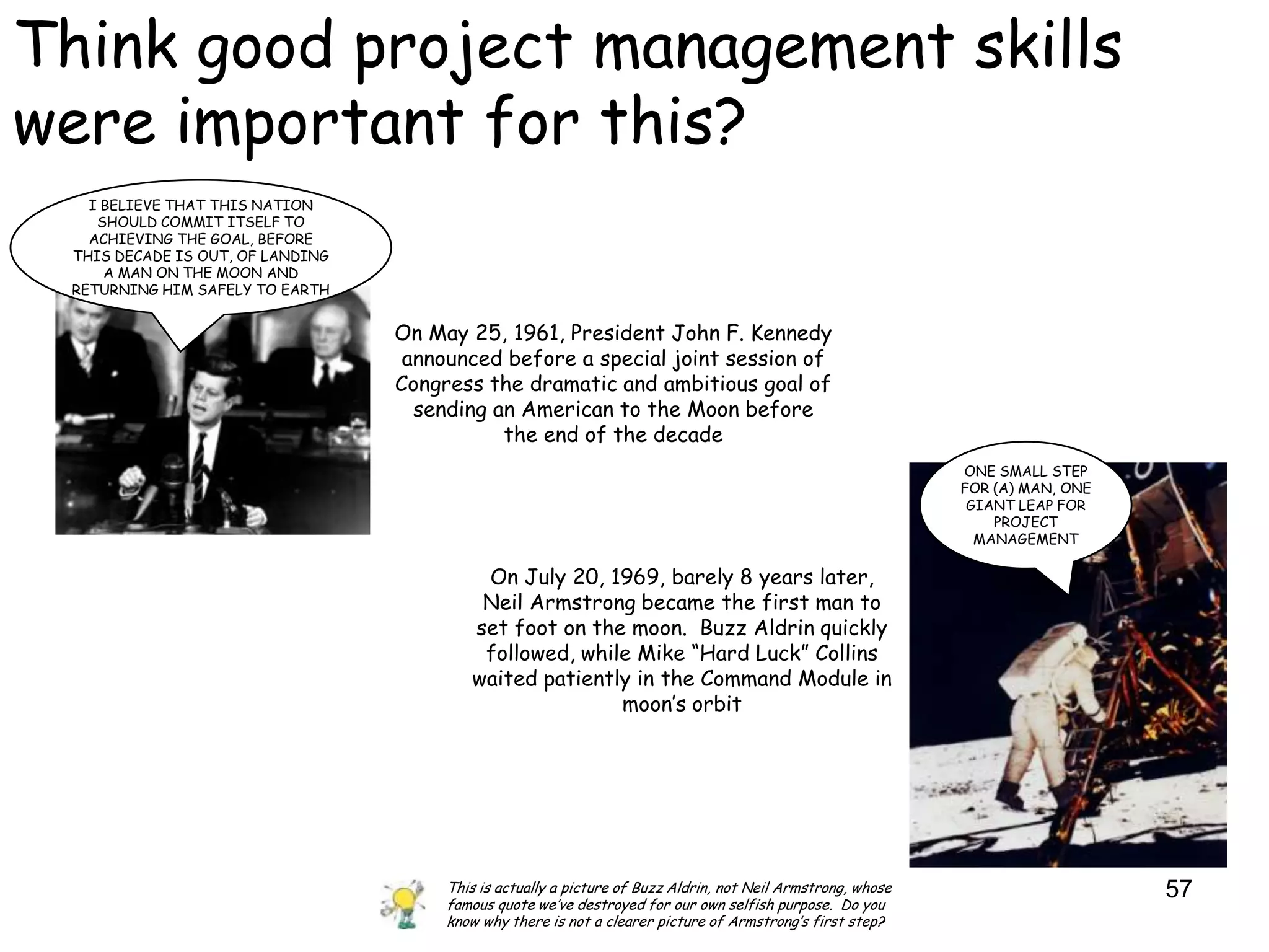Think good project management skills
were important for this?
   I BELIEVE THAT THIS NATION
    SHOULD COMMIT ITSELF TO
   ACHIEVING THE GOAL, BEFORE
 THIS DECADE IS OUT, OF LANDING
     A MAN ON THE MOON AND
 RETURNING HIM SAFELY TO EARTH


                                  On May 25, 1961, President John F. Kennedy
                                   announced before a special joint session of
                                  Congress the dramatic and ambitious goal of
                                    sending an American to the Moon before
                                             the end of the decade
                                                                                                              ONE SMALL STEP
                                                                                                              FOR (A) MAN, ONE
                                                                                                               GIANT LEAP FOR
                                                                                                                  PROJECT
                                                                                                                MANAGEMENT

                                           On July 20, 1969, barely 8 years later,
                                           Neil Armstrong became the first man to
                                          set foot on the moon. Buzz Aldrin quickly
                                           followed, while Mike “Hard Luck” Collins
                                          waited patiently in the Command Module in
                                                         moon‟s orbit




                                       This is actually a picture of Buzz Aldrin, not Neil Armstrong, whose                      57
                                       famous quote we‟ve destroyed for our own selfish purpose. Do you
                                       know why there is not a clearer picture of Armstrong‟s first step?
 
