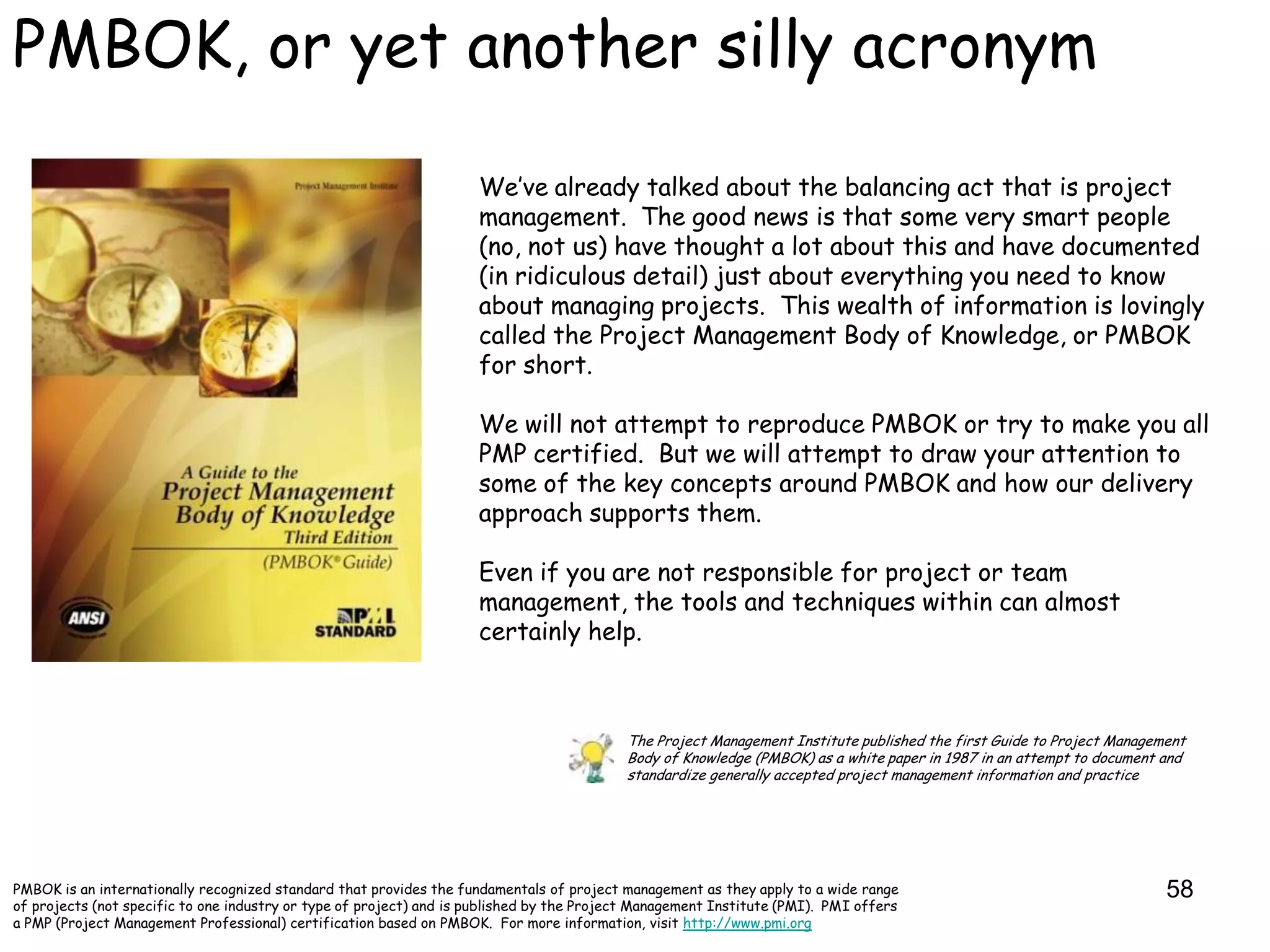 PMBOK, or yet another silly acronym

                                                                     We‟ve already talked about the balancing act that is project
                                                                     management. The good news is that some very smart people
                                                                     (no, not us) have thought a lot about this and have documented
                                                                     (in ridiculous detail) just about everything you need to know
                                                                     about managing projects. This wealth of information is lovingly
                                                                     called the Project Management Body of Knowledge, or PMBOK
                                                                     for short.

                                                                     We will not attempt to reproduce PMBOK or try to make you all
                                                                     PMP certified. But we will attempt to draw your attention to
                                                                     some of the key concepts around PMBOK and how our delivery
                                                                     approach supports them.

                                                                     Even if you are not responsible for project or team
                                                                     management, the tools and techniques within can almost
                                                                     certainly help.



                                                                                           The Project Management Institute published the first Guide to Project Management
                                                                                           Body of Knowledge (PMBOK) as a white paper in 1987 in an attempt to document and
                                                                                           standardize generally accepted project management information and practice




PMBOK is an internationally recognized standard that provides the fundamentals of project management as they apply to a wide range                                      58
of projects (not specific to one industry or type of project) and is published by the Project Management Institute (PMI). PMI offers
a PMP (Project Management Professional) certification based on PMBOK. For more information, visit http://www.pmi.org
 