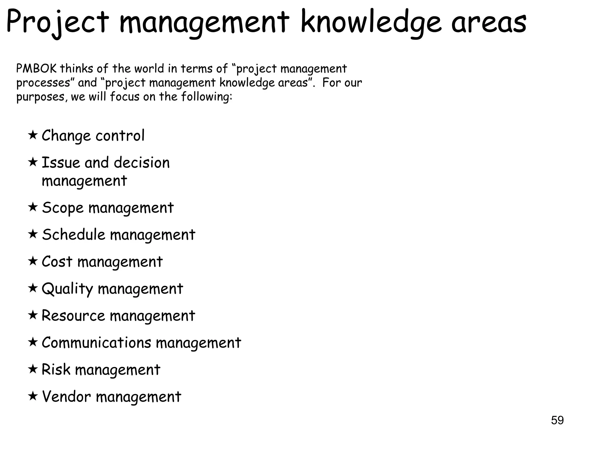 Project management knowledge areas
PMBOK thinks of the world in terms of “project management
processes” and “project management knowledge areas”. For our
purposes, we will focus on the following:


  Change control
  Issue and decision
   management
  Scope management
  Schedule management
  Cost management
  Quality management
  Resource management
  Communications management
  Risk management
  Vendor management
                                                               59
 