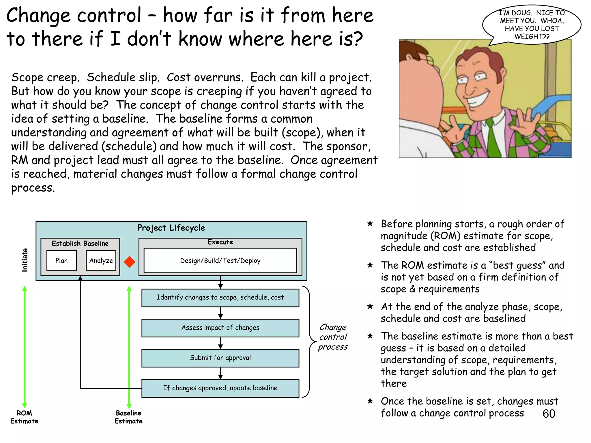 Change control – how far is it from here                                                                                        I‟M DOUG. NICE TO
                                                                                                                                MEET YOU. WHOA,
                                                                                                                                  HAVE YOU LOST

to there if I don‟t know where here is?                                                                                              WEIGHT??




Scope creep. Schedule slip. Cost overruns. Each can kill a project.
But how do you know your scope is creeping if you haven‟t agreed to
what it should be? The concept of change control starts with the
idea of setting a baseline. The baseline forms a common
understanding and agreement of what will be built (scope), when it
will be delivered (schedule) and how much it will cost. The sponsor,
RM and project lead must all agree to the baseline. Once agreement
is reached, material changes must follow a formal change control
process.


                                         Project Lifecycle                                           Before planning starts, a rough order of
                                                                                                      magnitude (ROM) estimate for scope,
              Establish Baseline                              Execute
                                                                                                      schedule and cost are established
   Initiate




               Plan      Analyze                     Design/Build/Test/Deploy
                                                                                                     The ROM estimate is a “best guess” and
                                                                                                      is not yet based on a firm definition of
                                                                                                      scope & requirements
                                              Identify changes to scope, schedule, cost
                                                                                                     At the end of the analyze phase, scope,
                                                                                                      schedule and cost are baselined
                                                     Assess impact of changes             Change
                                                                                          control    The baseline estimate is more than a best
                                                                                          process     guess – it is based on a detailed
                                                        Submit for approval                           understanding of scope, requirements,
                                                                                                      the target solution and the plan to get
                                                If changes approved, update baseline
                                                                                                      there
                                                                                                     Once the baseline is set, changes must
  ROM                              Baseline                                                           follow a change control process    60
Estimate                           Estimate
 