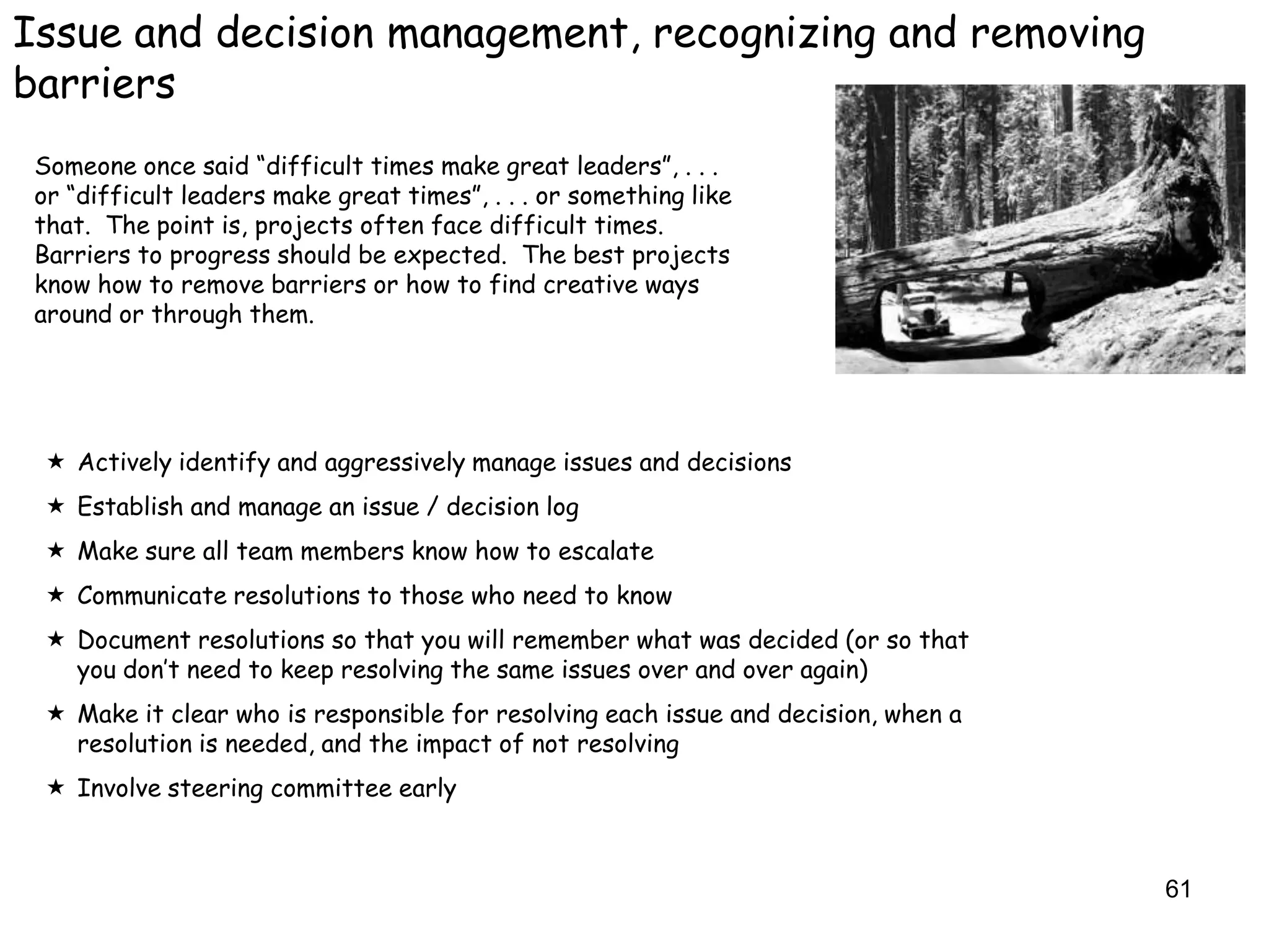 Issue and decision management, recognizing and removing
barriers
 Someone once said “difficult times make great leaders”, . . .
 or “difficult leaders make great times”, . . . or something like
 that. The point is, projects often face difficult times.
 Barriers to progress should be expected. The best projects
 know how to remove barriers or how to find creative ways
 around or through them.




  Actively identify and aggressively manage issues and decisions
  Establish and manage an issue / decision log
  Make sure all team members know how to escalate
  Communicate resolutions to those who need to know
  Document resolutions so that you will remember what was decided (or so that
   you don‟t need to keep resolving the same issues over and over again)
  Make it clear who is responsible for resolving each issue and decision, when a
   resolution is needed, and the impact of not resolving
  Involve steering committee early



                                                                                    61
 