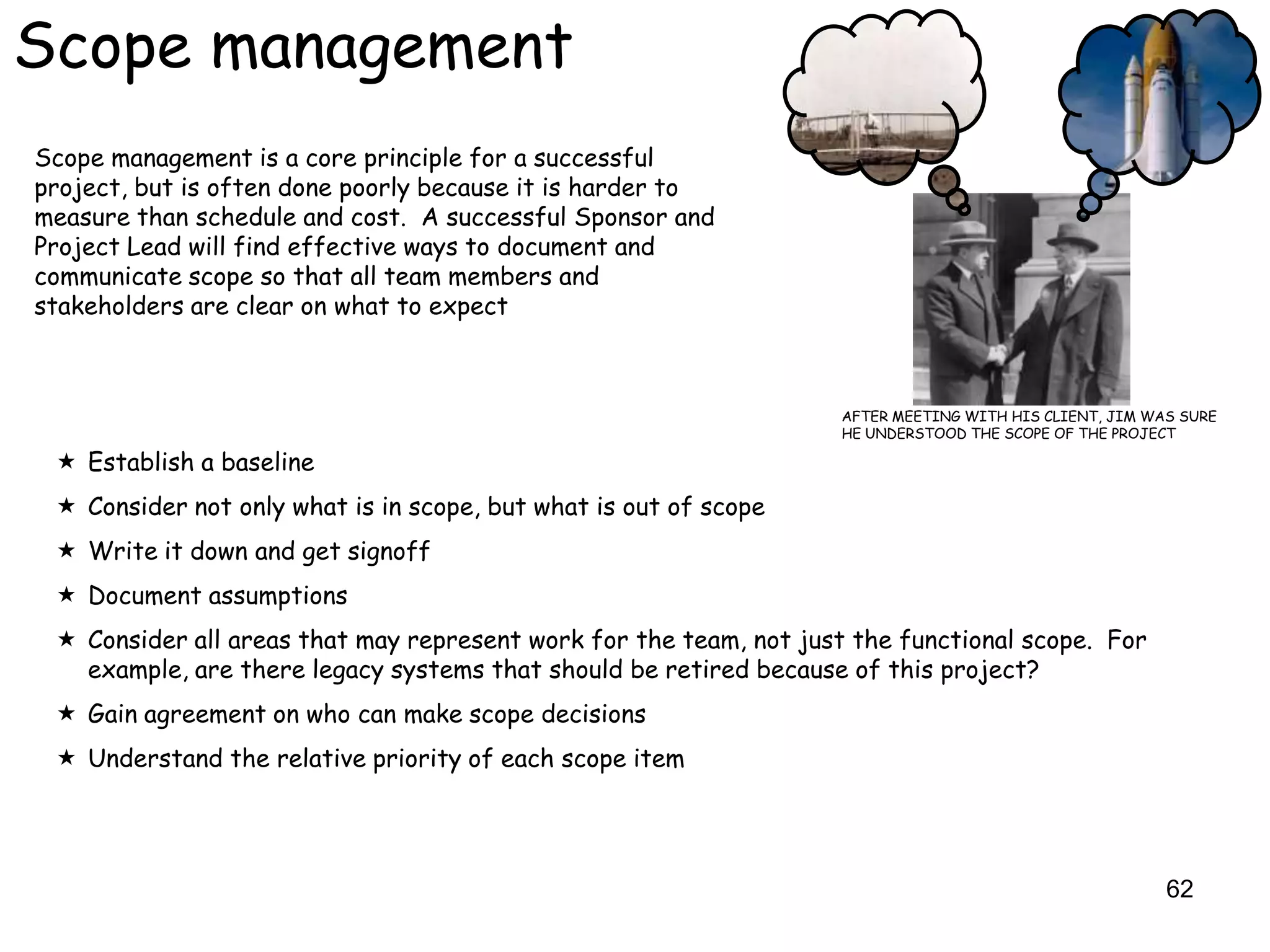 Scope management
Scope management is a core principle for a successful
project, but is often done poorly because it is harder to
measure than schedule and cost. A successful Sponsor and
Project Lead will find effective ways to document and
communicate scope so that all team members and
stakeholders are clear on what to expect



                                                                   AFTER MEETING WITH HIS CLIENT, JIM WAS SURE
                                                                   HE UNDERSTOOD THE SCOPE OF THE PROJECT

  Establish a baseline
  Consider not only what is in scope, but what is out of scope
  Write it down and get signoff
  Document assumptions
  Consider all areas that may represent work for the team, not just the functional scope. For
   example, are there legacy systems that should be retired because of this project?
  Gain agreement on who can make scope decisions
  Understand the relative priority of each scope item




                                                                                                        62
 