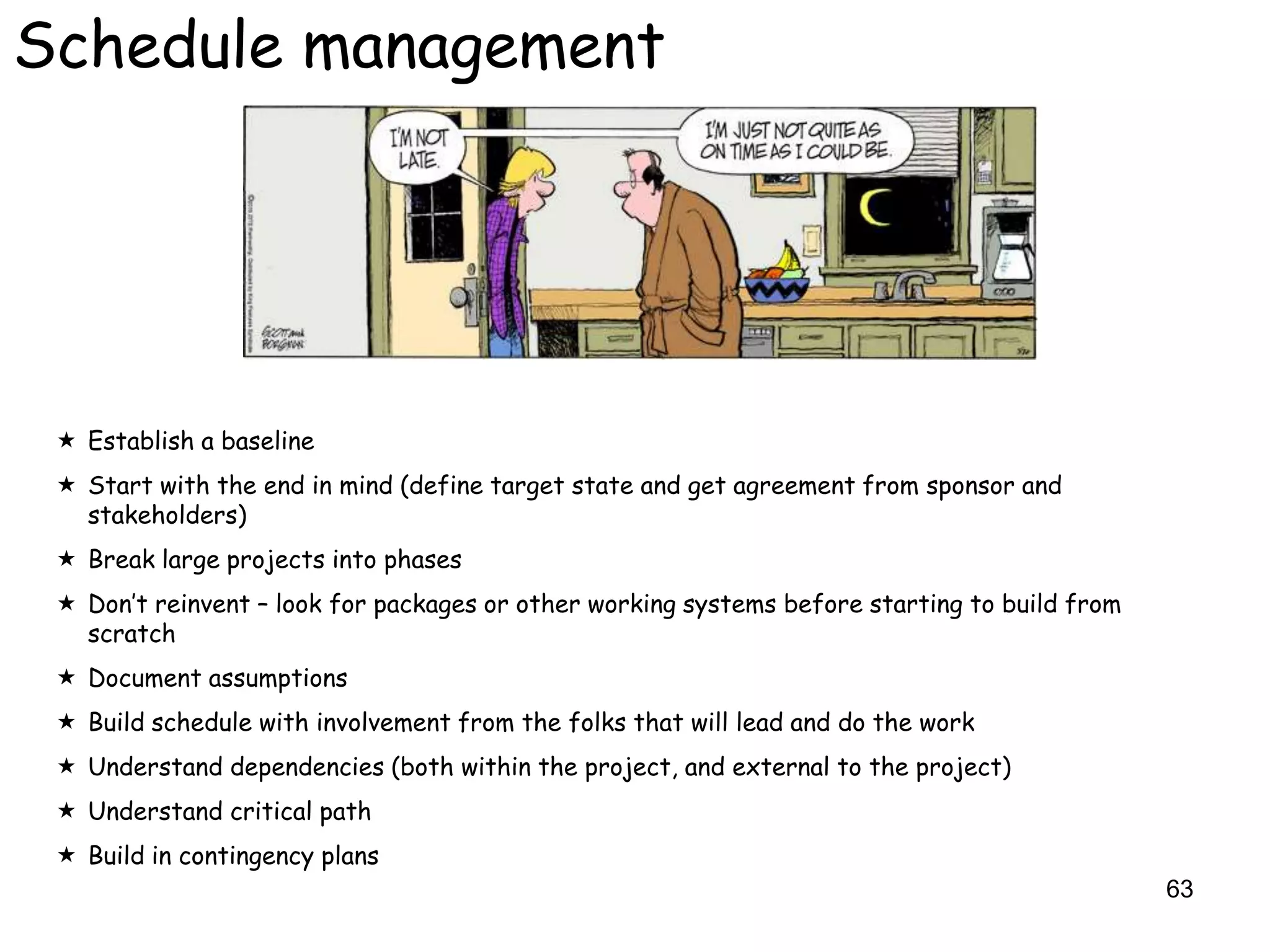Schedule management




  Establish a baseline
  Start with the end in mind (define target state and get agreement from sponsor and
   stakeholders)
  Break large projects into phases
  Don‟t reinvent – look for packages or other working systems before starting to build from
   scratch
  Document assumptions
  Build schedule with involvement from the folks that will lead and do the work
  Understand dependencies (both within the project, and external to the project)
  Understand critical path
  Build in contingency plans
                                                                                               63
 